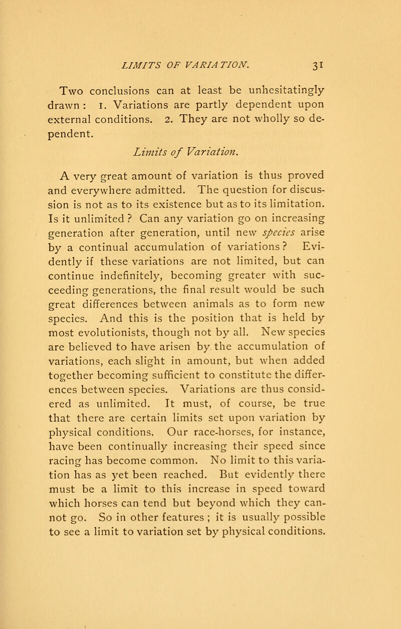 Two conclusions can at least be unhesitatingly- drawn : I. Variations are partly dependent upon external conditions. 2. They are not wholly so de- pendent. Limits of Variation. A very great amount of variation is thus proved and everywhere admitted. The question for discus- sion is not as to its existence but as to its limitation. Is it unlimited ? Can any variation go on increasing generation after generation, until new species arise by a continual accumulation of variations? Evi- dently if these variations are not limited, but can continue indefinitely, becoming greater with suc- ceeding generations, the final result would be such great differences between animals as to form new species. And this is the position that is held by most evolutionists, though not by all. New species are believed to have arisen by the accumulation of variations, each slight in amount, but when added together becoming sufficient to constitute the differ- ences between species. Variations are thus consid- ered as unlimited. It must, of course, be true that there are certain limits set upon variation by physical conditions. Our race-horses, for instance, have been continually increasing their speed since racing has become comm.on. No limit to this varia- tion has as yet been reached. But evidently there must be a limit to this increase in speed toward which horses can tend but beyond which they can- not go. So in other features ; it is usually possible to see a limit to variation set by physical conditions.