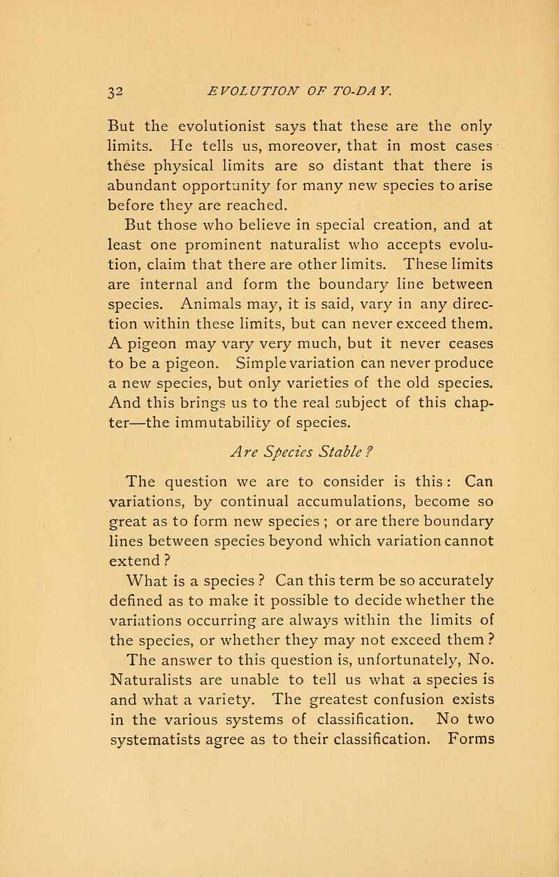 But the evolutionist says that these are the only limits. He tells us, moreover, that in most cases these physical limits are so distant that there is abundant opportunity for many new species to arise before they are reached. But those who believe in special creation, and at least one prominent naturalist who accepts evolu- tion, claim that there are other limits. These limits are internal and form the boundary line between species. Animals may, it is said, vary in any direc- tion within these limits, but can never exceed them. A pigeon may vary very much, but it never ceases to be a pigeon. Simple variation can never produce a new species, but only varieties of the old species. And this brings us to the real subject of this chap- ter—the immutability of species. A re Species Stable ? The question we are to consider is this: Can variations, by continual accumulations, become so great as to form new species ; or are there boundary lines between species beyond which variation cannot extend ? What is a species ? Can this term be so accurately defined as to make it possible to decide whether the variations occurring are always within the limits of the species, or whether they may not exceed them ? The answer to this question is, unfortunately. No. Naturalists are unable to tell us what a species is and what a variety. The greatest confusion exists in the various systems of classification. No two systematists agree as to their classification. Forms