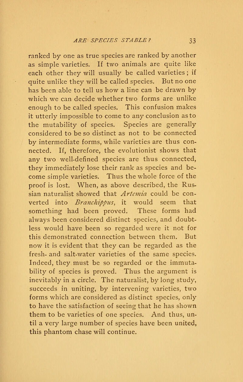 ranked by one as true species are ranked by another as simple varieties. If two animals are quite like each other they will usually be called varieties ; if quite unlike they will be called species. But no one has been able to tell us how a line can be drawn by which we can decide whether two forms are unlike enough to be called species. This confusion makes it utterly impossible to come to any conclusion as to the mutability of species. Species are generally considered to be so distinct as not to be connected by intermediate forms, while varieties are thus con- nected. If, therefore, the evolutionist shows that any two well-defined species are thus connected, they immediately lose their rank as species and be- come simple varieties. Thus the whole force of the proof is lost. When, as above described, the Rus- sian naturalist showed that Artemia could be con- verted into BranchippiLS, it would seem that something had been proved. These forms had always been considered distinct species, and doubt- less would have been so regarded were it not for this demonstrated connection between them. But now it is evident that they can be regarded as the fresh- and salt-water varieties of the same species. Indeed, they must be so regarded or the immuta- bility of species is proved. Thus the argument is inevitably in a circle. The naturalist, by long study, succeeds in uniting, by intervening varieties, two forms which are considered as distinct species, only to have the satisfaction of seeing that he has shown them to be varieties of one species. And thus, un- til a very large number of species have been united, this phantom chase will continue.