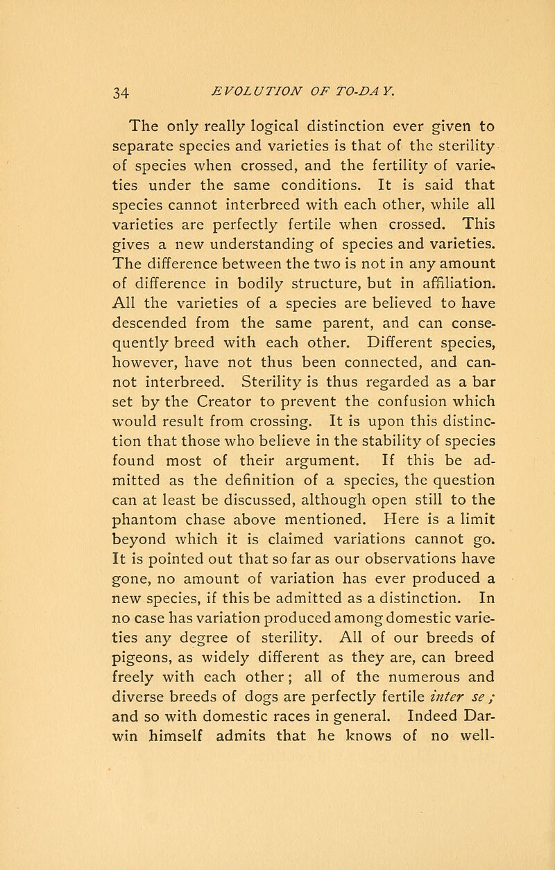 The only really logical distinction ever given to separate species and varieties is that of the sterility of species when crossed, and the fertility of varie- ties under the same conditions. It is said that species cannot interbreed with each other, while all varieties are perfectly fertile when crossed. This gives a new understanding of species and varieties. The difference between the two is not in any amount of difference in bodily structure, but in affiliation. All the varieties of a species are believed to have descended from the same parent, and can conse- quently breed with each other. Different species, however, have not thus been connected, and can- not interbreed. Sterility is thus regarded as a bar set by the Creator to prevent the confusion which would result from crossing. It is upon this distinc- tion that those who believe in the stability of species found most of their argument. If this be ad- mitted as the definition of a species, the question can at least be discussed, although open still to the phantom chase above mentioned. Here is a limit beyond which it is claimed variations cannot go. It is pointed out that so far as our observations have gone, no amount of variation has ever produced a new species, if this be admitted as a distinction. In no case has variation produced among domestic varie- ties any degree of sterility. All of our breeds of pigeons, as widely different as they are, can breed freely with each other; all of the numerous and diverse breeds of dogs are perfectly fertile inter se ; and so with domestic races in general. Indeed Dar- win himself admits that he knows of no well-