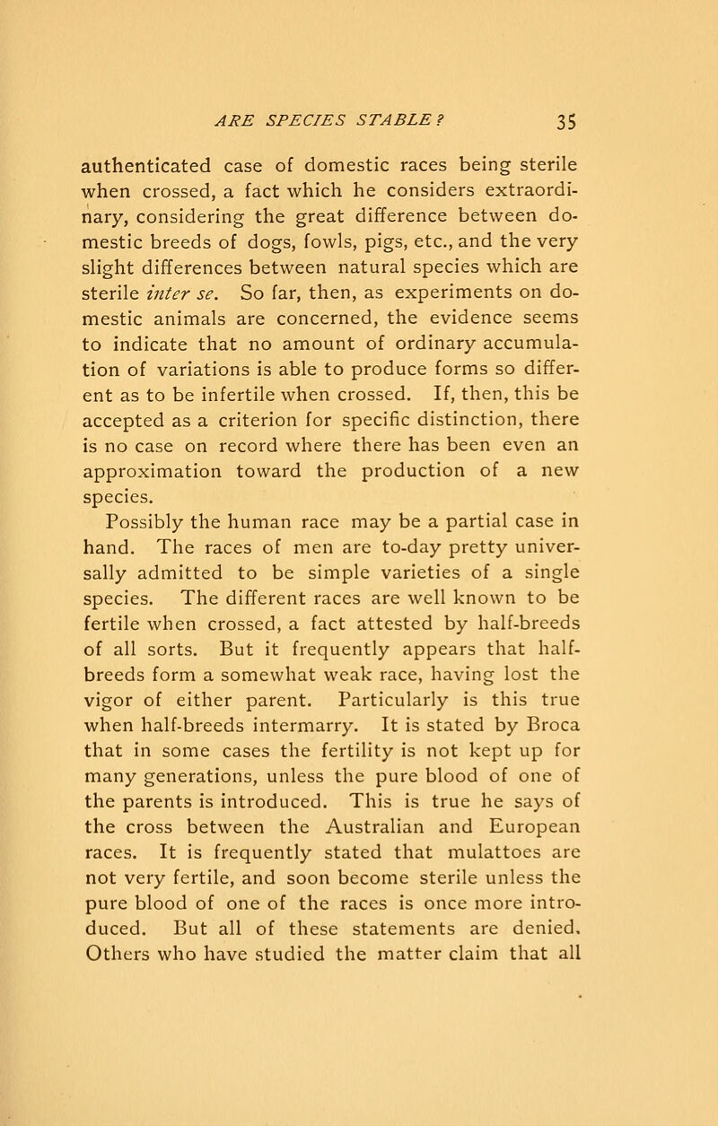 authenticated case of domestic races being sterile when crossed, a fact which he considers extraordi- nary, considering the great difference between do- mestic breeds of dogs, fowls, pigs, etc., and the very- slight differences between natural species which are sterile inter se. So far, then, as experiments on do- mestic animals are concerned, the evidence seems to indicate that no amount of ordinary accumula- tion of variations is able to produce forms so differ- ent as to be infertile when crossed. If, then, this be accepted as a criterion for specific distinction, there is no case on record where there has been even an approximation toward the production of a new species. Possibly the human race may be a partial case in hand. The races of men are to-day pretty univer- sally admitted to be simple varieties of a single species. The different races are well known to be fertile when crossed, a fact attested by half-breeds of all sorts. But it frequently appears that half- breeds form a somewhat weak race, having lost the vigor of either parent. Particularly is this true when half-breeds intermarry. It is stated by Broca that in some cases the fertility is not kept up for many generations, unless the pure blood of one of the parents is introduced. This is true he says of the cross between the Australian and European races. It is frequently stated that mulattoes are not very fertile, and soon become sterile unless the pure blood of one of the races is once more intro- duced. But all of these statements are denied. Others who have studied the matter claim that all