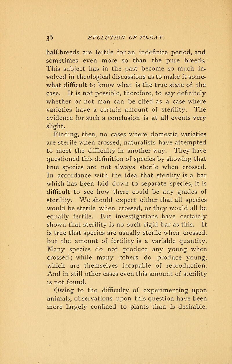 half-breeds are fertile for an indefinite period, and sometimes even more so than the pure breeds. This subject has in the past become so much in- volved in theological discussions as to make it some- what difficult to know what is the true state of the case. It is not possible, therefore, to say definitely whether or not man can be cited as a case where varieties have a certain amount of sterility. The evidence for such a conclusion is at all events very slight. Finding, then, no cases where domestic varieties are sterile when crossed, naturalists have attempted to meet the difficulty in another way. They have questioned this definition of species by showing that true species are not always sterile when crossed. In accordance with the idea that sterility is a bar which has been laid down to separate species, it is difficult to see how there could be any grades of sterility. We should expect either that all species would be sterile when crossed, or they would all be equally fertile. But investigations have certainly shown that sterility is no such rigid bar as this. It is true that species are usually sterile when crossed, but the amount of fertility is a variable quantity. Many species do not produce any young when crossed; while many others do produce young, which are themselves incapable of reproduction. And in still other cases even this amount of sterility is not found. Owing to the difficulty of experimenting upon animals, observations upon this question have been more largely confined to plants than is desirable.