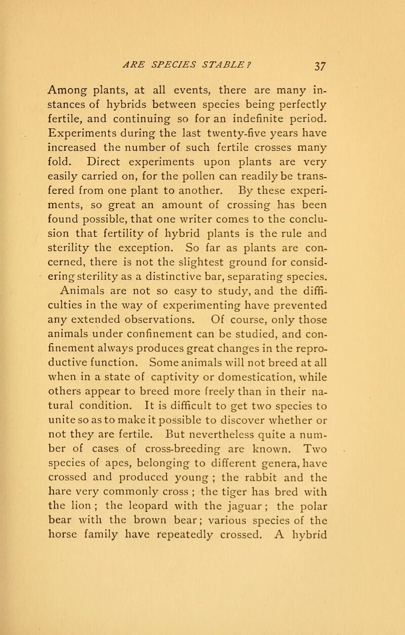 Among plants, at all events, there are many in- stances of hybrids between species being perfectly fertile, and continuing so for an indefinite period. Experiments during the last twenty-five years have increased the number of such fertile crosses many fold. Direct experiments upon plants are very easily carried on, for the pollen can readily be trans- feree! from one plant to another. By these experi- ments, so great an amount of crossing has been found possible, that one writer comes to the conclu- sion that fertility of hybrid plants is the rule and sterility the exception. So far as plants are con- cerned, there is not the slightest ground for consid- ering sterility as a distinctive bar, separating species. Animals are not so easy to study, and the diffi- culties in the way of experimenting have prevented any extended observations. Of course, only those animals under confinement can be studied, and con- finement always produces great changes in the repro- ductive function. Some animals will not breed at all when in a state of captivity or domestication, while others appear to breed more freely than in their na- tural condition. It is difficult to get two species to unite so as to make it possible to discover whether or not they are fertile. But nevertheless quite a num- ber of cases of cross-breeding are known. Two species of apes, belonging to different genera, have crossed and produced young ; the rabbit and the hare very commonly cross ; the tiger has bred with the lion ; the leopard with the jaguar ; the polar bear with the brown bear; various species of the horse family have repeatedly crossed. A hybrid