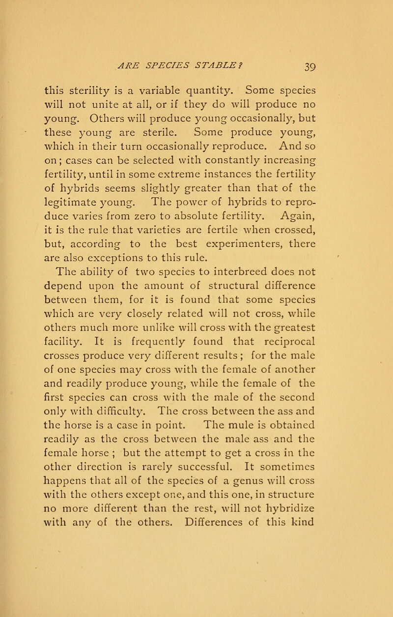this sterility is a variable quantity. Some species will not unite at all, or if they do will produce no young. Others will produce young occasionally, but these young are sterile. Some produce young, which in their turn occasionally reproduce. And so on; cases can be selected with constantly increasing fertility, until in some extreme instances the fertility of hybrids seems slightly greater than that of the legitimate young. The power of hybrids to repro- duce varies from zero to absolute fertility. Again, it is the rule that varieties are fertile when crossed, but, according to the best experimenters, there are also exceptions to this rule. The ability of two species to interbreed does not depend upon the amount of structural difference between them, for it is found that some species which are very closely related will not cross, while others much more unlike will cross with the greatest facility. It is frequently found that reciprocal crosses produce very different results ; for the male of one species may cross with the female of another and readily produce young, while the female of the first species can cross with the male of the second only with difficulty. The cross between the ass and the horse is a case in point. The mule is obtained readily as the cross between the male ass and the female horse ; but the attempt to get a cross in the other direction is rarely successful. It sometimes happens that all of the species of a genus will cross with the others except one, and this one, in structure no more different than the rest, will not hybridize with any of the others. Differences of this kind