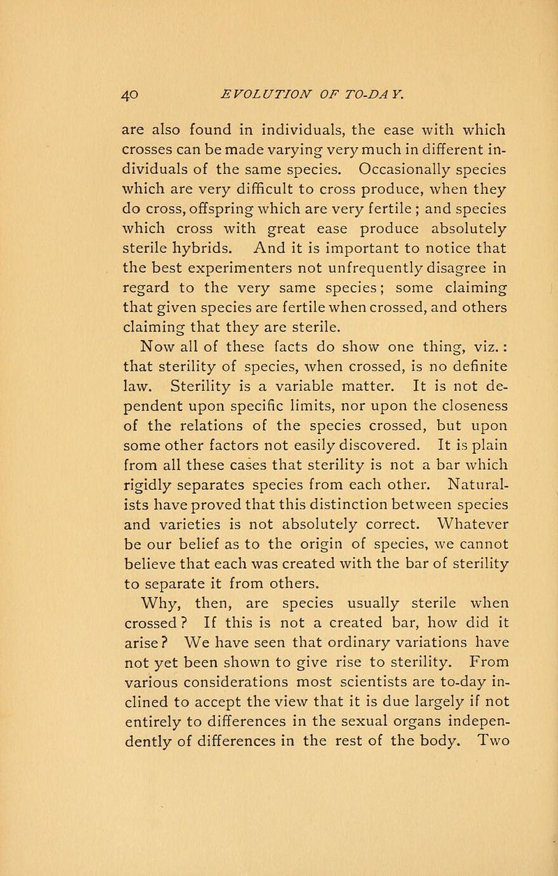are also found in individuals, the ease with which crosses can be made varying very much in different in- dividuals of the same species. Occasionally species which are very difficult to cross produce, when they do cross, offspring which are very fertile ; and species which cross with great ease produce absolutely sterile hybrids. And it is important to notice that the best experimenters not unfrequently disagree in regard to the very same species; some claiming that given species are fertile when crossed, and others claiming that they are sterile. Now all of these facts do show one thing, viz.: that sterility of species, when crossed, is no definite law. Sterility is a variable matter. It is not de- pendent upon specific limits, nor upon the closeness of the relations of the species crossed, but upon some other factors not easily discovered. It is plain from all these cases that sterility is not a bar which rigidly separates species from each other. Natural- ists have proved that this distinction between species and varieties is not absolutely correct. Whatever be our belief as to the origin of species, we cannot believe that each was created with the bar of sterility to separate it from others. Why, then, are species usually sterile when crossed ? If this is not a created bar, how did it arise ? We have seen that ordinary variations have not yet been shown to give rise to sterility. From various considerations most scientists are to-day in- clined to accept the view that it is due largely if not entirely to differences in the sexual organs indepen- dently of differences in the rest of the body. Two
