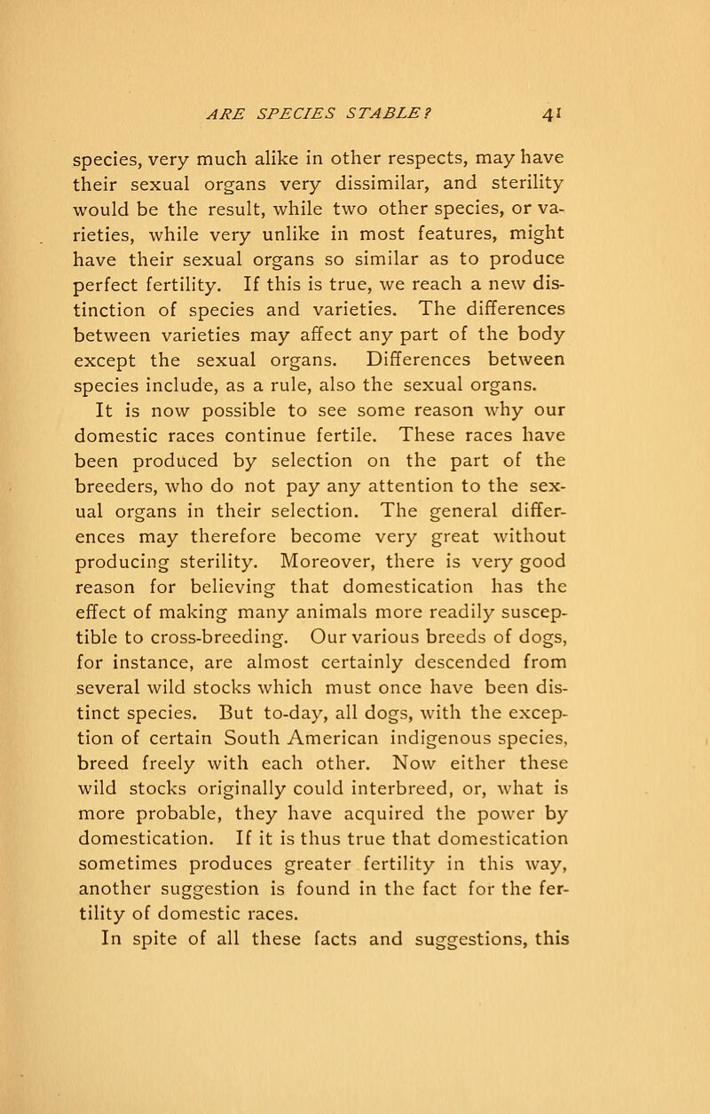 species, very much alike in other respects, may have their sexual organs very dissimilar, and sterility would be the result, while two other species, or va- rieties, while very unlike in most features, might have their sexual organs so similar as to produce perfect fertility. If this is true, we reach a new dis- tinction of species and varieties. The differences between varieties may affect any part of the body except the sexual organs. Differences between species include, as a rule, also the sexual organs. It is now possible to see some reason why our domestic races continue fertile. These races have been produced by selection on the part of the breeders, who do not pay any attention to the sex- ual organs in their selection. The general differ- ences may therefore become very great without producing sterility. Moreover, there is very good reason for believing that domestication has the effect of making many animals more readily suscep- tible to cross-breeding. Our various breeds of dogs, for instance, are almost certainly descended from several wild stocks which must once have been dis- tinct species. But to-day, all dogs, with the excep- tion of certain South American indigenous species, breed freely with each other. Now either these wild stocks originally could interbreed, or, what is more probable, they have acquired the power by domestication. If it is thus true that domestication sometimes produces greater fertility in this way, another suggestion is found in the fact for the fer- tility of domestic races. In spite of all these facts and suggestions, this
