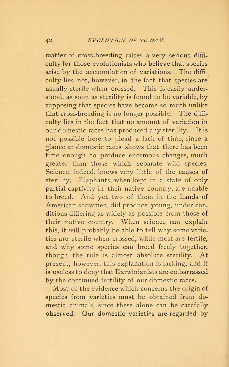 matter of cross-breeding raises a very serious diffi- culty for those evolutionists who believe that species arise by the accumulation of variations. The diffi- culty lies not, however, in the fact that species are usually sterile when crossed. This is easily under- stood, as soon as sterility is found to be variable, by supposing that species have become so much unlike that cross-breeding is no longer possible. The diffi- culty lies in the fact that no amount of variation in our domestic races has produced any sterility. It is not possible here to plead a lack of time, since a glance at domestic races shows that there has been time enough to produce enormous changes, much greater than those which separate wild species. Science, indeed, knows very little of the causes of sterility. Elephants, when kept in a state of only partial captivity in their native country, are unable to breed. And yet two of them in the hands of American showmen did produce young, under con- ditions differing as widely as possible from those of their native country. When science can explain this, it will probably be able to tell why some varie- ties are sterile when crossed, while most are fertile, and why some species can breed freely together, though the rule is almost absolute sterility. At present, however, this explanation is lacking, and it is useless to deny that Darwinianists are embarrassed by the continued fertility of our domestic races. Most of the evidence which concerns the origin of species from varieties must be obtained from do- mestic animals, since these alone can be carefully observed. Our domestic varieties are regarded by