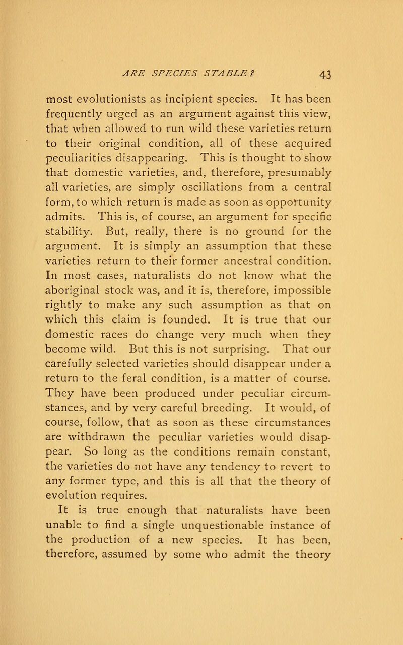 most evolutionists as incipient species. It has been frequently urged as an argument against this view, that when allowed to run wild these varieties return to their original condition, all of these acquired peculiarities disappearing. This is thought to show that domestic varieties, and, therefore, presumably- all varieties, are simply oscillations from a central form, to which return is made as soon as opportunity admits. This is, of course, an argument for specific stability. But, really, there is no ground for the argument. It is simply an assumption that these varieties return to their former ancestral condition. In most cases, naturalists do not know what the aboriginal stock was, and it is, therefore, impossible rightly to make any such assumption as that on which this claim is founded. It is true that our domestic races do change very much when they become wild. But this is not surprising. That our carefully selected varieties should disappear under a return to the feral condition, is a matter of course. They have been produced under peculiar circum- stances, and by very careful breeding. It would, of course, follow, that as soon as these circumstances are withdrawn the peculiar varieties would disap- pear. So long as the conditions remain constant, the varieties do not have any tendency to revert to any former type, and this is all that the theory of evolution requires. It is true enough that naturalists have been unable to find a single unquestionable instance of the production of a new species. It has been, therefore, assumed by some who admit the theory