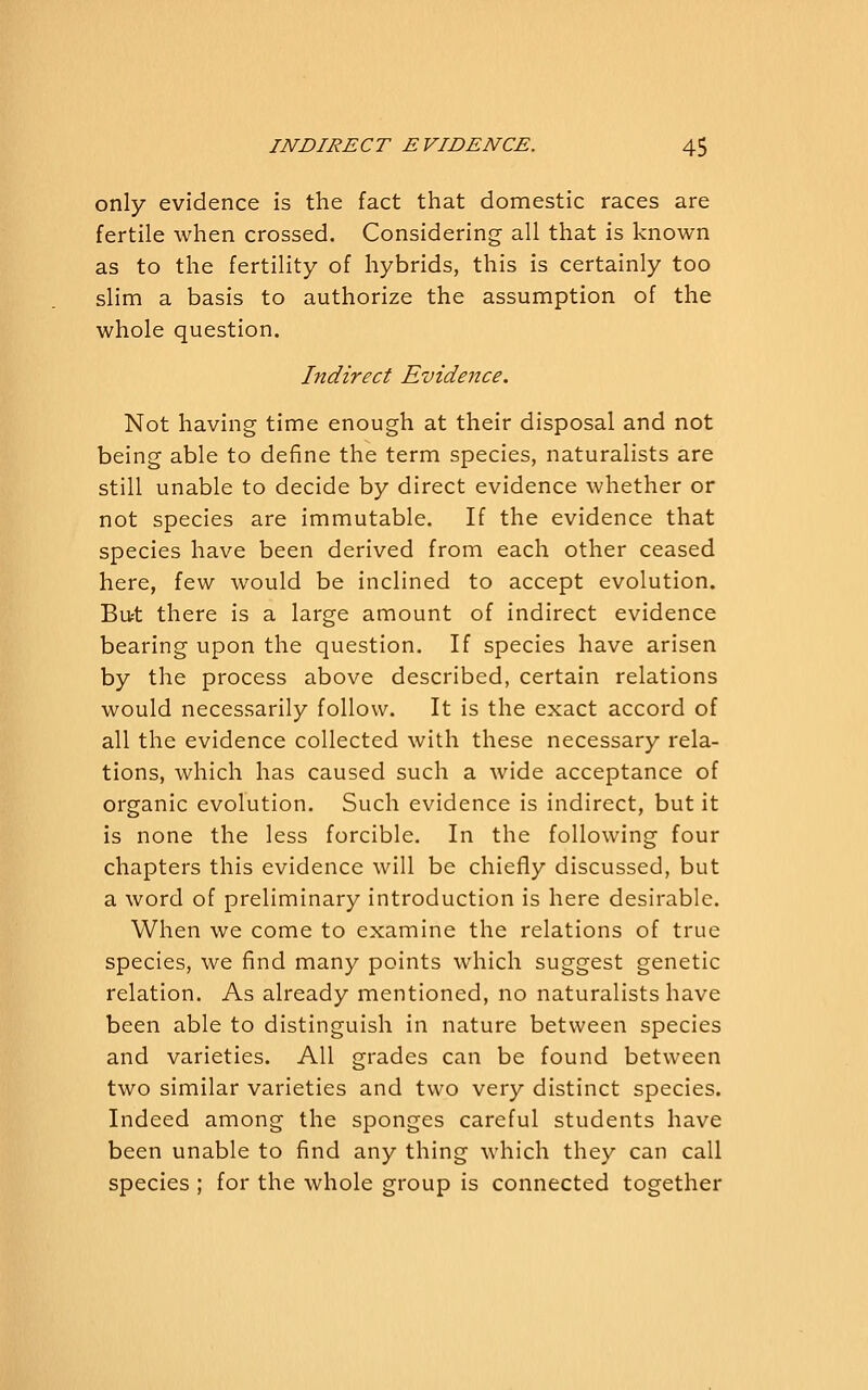 only evidence is the fact that domestic races are fertile when crossed. Considering all that is known as to the fertility of hybrids, this is certainly too slim a basis to authorize the assumption of the whole question. Indirect Evidence. Not having time enough at their disposal and not being able to define the term species, naturalists are still unable to decide by direct evidence whether or not species are immutable. If the evidence that species have been derived from each other ceased here, few would be inclined to accept evolution. Bu^t there is a large amount of indirect evidence bearing upon the question. If species have arisen by the process above described, certain relations would necessarily follow. It is the exact accord of all the evidence collected with these necessary rela- tions, which has caused such a wide acceptance of organic evolution. Such evidence is indirect, but it is none the less forcible. In the following four chapters this evidence will be chiefly discussed, but a word of preliminary introduction is here desirable. When we come to examine the relations of true species, we find many points which suggest genetic relation. As already mentioned, no naturalists have been able to distinguish in nature between species and varieties. All grades can be found between two similar varieties and two very distinct species. Indeed among the sponges careful students have been unable to find any thing which they can call species ; for the whole group is connected together