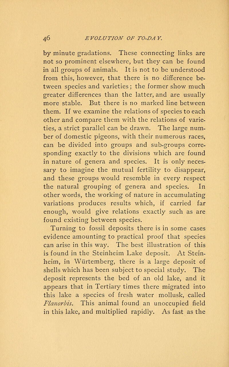 by minute gradations. These connecting links are not so prominent elsewliere, but they can be found in all groups of animals. It is not to be understood from this, however, that there is no difference be- tween species and varieties; the former show much greater differences than the latter, and are usually more stable. But there is no marked line between them. If we examine the relations of species to each other and compare them with the relations of varie- ties, a strict parallel can be drawn. The large num- ber of domestic pigeons, with their numerous races, can be divided into groups and sub-groups corre- sponding exactly to the divisions which are found in nature of genera and species. It is only neces- sary to imagine the mutual fertility to disappear, and these groups would resemble in every respect the natural grouping of genera and species. In other words, the working of nature in accumulating variations produces results which, if carried far enough, would give relations exactly such as are found existing between species. Turning to fossil deposits there is in some cases evidence amounting to practical proof that species can arise in this way. The best illustration of this is found in the Steinheim Lake deposit. At Stein- heim, in Wiirtemberg, there is a large deposit of shells which has been subject to special study. The deposit represents the bed of an old lake, and it appears that in Tertiary times there migrated into this lake a species of fresh water moUusk, called Planorbis. This animal found an unoccupied field in this lake, and multiplied rapidly. As fast as the