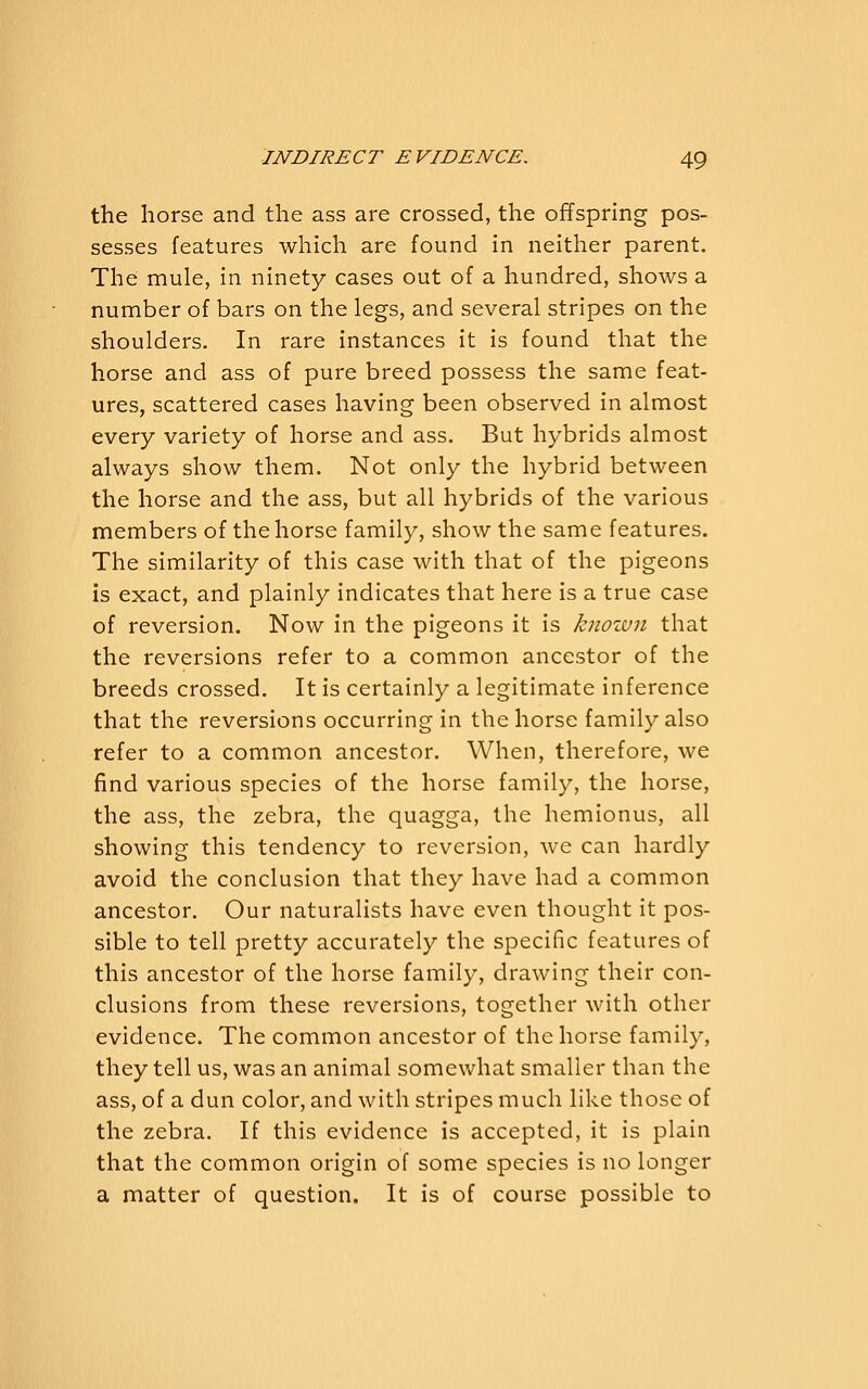 the horse and the ass are crossed, the offspring pos- sesses features which are found in neither parent. The mule, in ninety cases out of a hundred, shows a number of bars on the legs, and several stripes on the shoulders. In rare instances it is found that the horse and ass of pure breed possess the same feat- ures, scattered cases having been observed in almost every variety of horse and ass. But hybrids almost always show them. Not only the hybrid between the horse and the ass, but all hybrids of the various members of the horse family, show the same features. The similarity of this case with that of the pigeons is exact, and plainly indicates that here is a true case of reversion. Now in the pigeons it is knozun that the reversions refer to a common ancestor of the breeds crossed. It is certainly a legitimate inference that the reversions occurring in the horse family also refer to a common ancestor. When, therefore, we find various species of the horse family, the horse, the ass, the zebra, the quagga, the hemionus, all showing this tendency to reversion, we can hardly avoid the conclusion that they have had a common ancestor. Our naturalists have even thought it pos- sible to tell pretty accurately the specific features of this ancestor of the horse family, drawing their con- clusions from these reversions, together with other evidence. The common ancestor of the horse family, they tell us, was an animal somewhat smaller than the ass, of a dun color, and with stripes much like those of the zebra. If this evidence is accepted, it is plain that the common origin of some species is no longer a matter of question. It is of course possible to