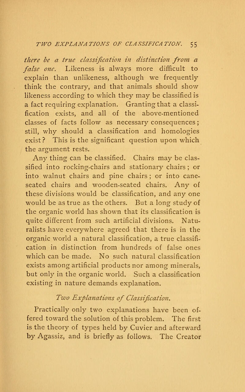 there be a true classification in distinction from a false one. Likeness is always more difficult to explain than unlikeness, although we frequently think the contrary, and that animals should show likeness according to which they may be classified is a fact requiring explanation. Granting that a classi- fication exists, and all of the above-mentioned classes of facts follow as necessary consequences; still, why should a classification and homologies exist? This is the significant question upon which the argument rests. Any thing can be classified. Chairs may be clas- sified into rocking-chairs and stationary chairs ; or into walnut chairs and pine chairs ; or into cane- seated chairs and wooden-seated chairs. Any of these divisions would be classification, and any one would be as true as the others. But a long study of the organic world has shown that its classification is quite different from such artificial divisions. Natu- ralists have everywhere agreed that there is in the organic world a natural classification, a true classifi- cation in distinction from hundreds of false ones which can be made. No such natural classification exists among artificial products nor among minerals, but only in the organic world. Such a classification existing in nature demands explanation. Two Explanations of Classification. Practically only two explanations have been of- fered toward the solution of this problem. The first is the theory of types held by Cuvier and afterward by Agassiz, and is briefly as follows. The Creator