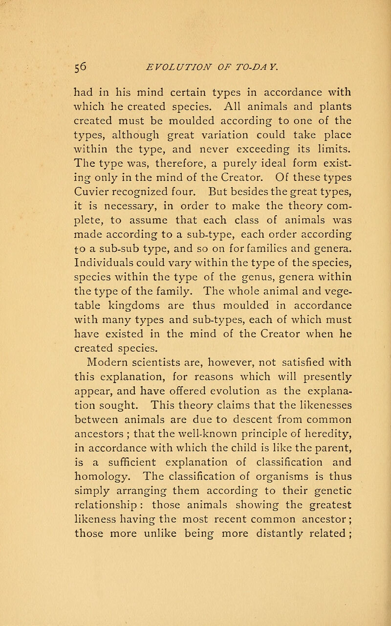 had ill his mind certain types in accordance with which he created species. All animals and plants created must be moulded according to one of the types, although great variation could take place within the type, and never exceeding its limits. The type was, therefore, a purely ideal form exist, ing only in the mind of the Creator. Of these types Cuvier recognized four. But besides the great types, it is necessary, in order to make the theory com- plete, to assume that each class of animals was made according to a sub-type, each order according to a sub-sub type, and so on for families and genera. Individuals could vary within the type of the species, species within the type of the genus, genera within the type of the family. The whole animal and vege- table kingdoms are thus moulded in accordance with many types and sub-types, each of which must have existed in the mind of the Creator when he created species. Modern scientists are, however, not satisfied with this explanation, for reasons which will presently appear, and have offered evolution as the explana- tion sought. This theory claims that the likenesses between animals are due to descent from common ancestors ; that the well-known principle of heredity, in accordance with which the child is like the parent, is a sufficient explanation of classification and homology. The classification of organisms is thus simply arranging them according to their genetic relationship: those animals showing the greatest likeness having the most recent common ancestor; those more unlike being more distantly related;