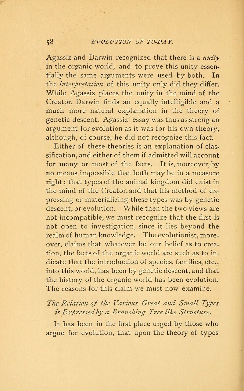 Agassiz and Darwin recognized that there is a unity in the organic world, and to prove this unity essen- tially the same arguments were used by both. In the interpretation of this unity only did they differ. While Agassiz places the unity in the mind of the Creator, Darwin finds an equally intelligible and a much more natural explanation in the theory of genetic descent. Agassiz' essay was thus as strong an argument for evolution as it was for his own theory, although, of course, he did not recognize this fact. Either of these theories is an explanation of clas- sification, and either of them if admitted will account for many or most of the facts. It is, moreover, by no means impossible that both maybe in a measure right; that types of the animal kingdom did exist in the mind of the Creator, and that his method of ex- pressing or materializing these types was by genetic descent, or evolution. While then the two views are not incompatible, we must recognize that the first is not open to investigation, since it lies beyond the realm of human knowledge. The evolutionist, more- over, claims that whatever be our belief as to crea- tion, the facts of the organic world are such as to in- dicate that the introduction of species, families, etc., into this world, has been by genetic descent, and that the history of the organic world has been evolution. The reasons for this claim we must now examine. The Relation of the Various Great and Small Types is Expressed by a Branching Tree-like Structure. It has been in the first place urged by those who argue for evolution, that upon the theory of types