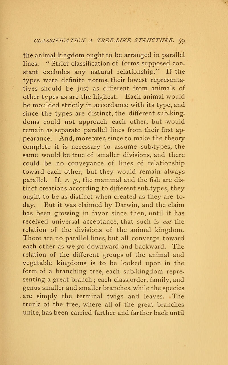 the animal kingdom ought to be arranged in parallel lines.  Strict classification of forms supposed con- stant excludes any natural relationship. If the types were definite norms, their lowest representa- tives should be just as different from animals of other types as are the highest. Each animal would be moulded strictly in accordance with its type, and since the types are distinct, the different sub-king- doms could not approach each other, but would remain as separate parallel lines from their first ap- pearance. And, moreover, since to make the theory complete it is necessary to assume sub-types, the same would be true of smaller divisions, and there could be no conveyance of lines of relationship toward each other, but they would remain always parallel. If, e. g., the mammal and the fish are dis- tinct creations according to different sub-types, they ought to be as distinct when created as they are to- day. But it was claimed by Darwin, and the claim has been growing in favor since then, until it has received universal acceptance, that such is not the relation of the divisions of the animal kingdom. There are no parallel lines, but all converge toward each other as we go downward and backward. The relation of the different groups of the animal and vegetable kingdoms is to be looked upon in the form of a branching tree, each sub-kingdom repre- senting a great branch ; each class,order, family, and genus smaller and smaller branches, while the species are simply the terminal twigs and leaves. The trunk of the tree, where all of the great branches unite, has been carried farther and farther back until