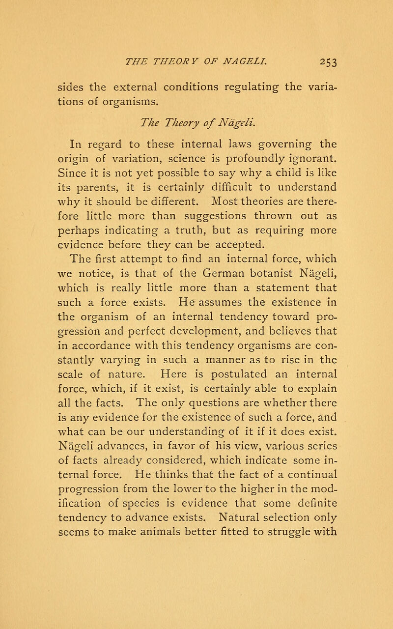 sides the external conditions regulating the varia- tions of organisms. The Theory of Ndgeli. In regard to these internal laws governing the origin of variation, science is profoundly ignorant. Since it is not yet possible to say why a child is like its parents, it is certainly dif^cult to understand why it should be different. Most theories are there- fore little more than suggestions thrown out as perhaps indicating a truth, but as requiring more evidence before they can be accepted. The first attempt to find an internal force, which we notice, is that of the German botanist Nageli, which is really little more than a statement that such a force exists. He assumes the existence in the organism of an internal tendency toward pro- gression and perfect development, and believes that in accordance with this tendency organisms are con- stantly varying in such a manner as to rise in the scale of nature. Here is postulated an internal force, which, if it exist, is certainly able to explain all the facts. The only questions are whether there is any evidence for the existence of such a force, and what can be our understanding of it if it does exist. Nageli advances, in favor of his view, various series of facts already considered, which indicate some in- ternal force. He thinks that the fact of a continual progression from the lower to the higher in the mod- ification of species is evidence that some definite tendency to advance exists. Natural selection only seems to make animals better fitted to struggle with