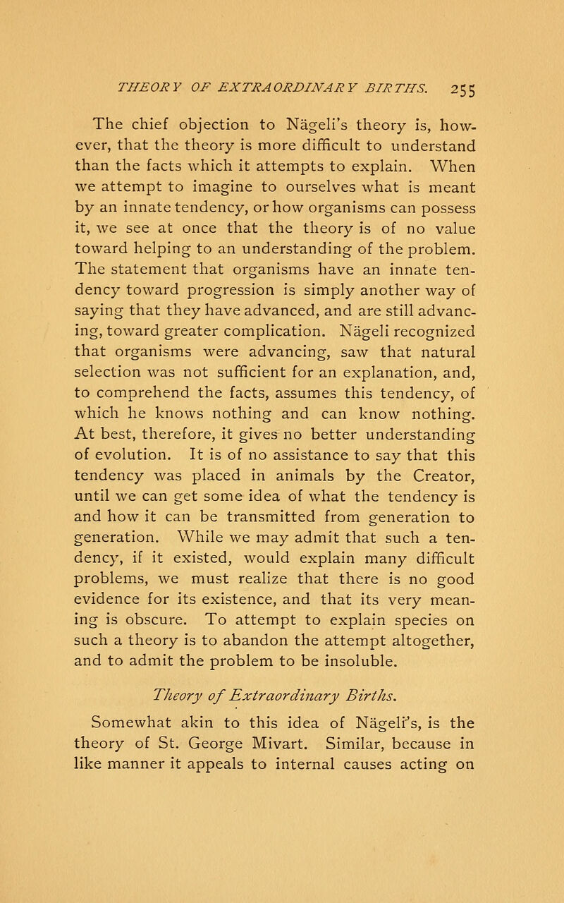 The chief objection to Nageli's theory is, how- ever, that the theory is more difficult to understand than the facts which it attempts to explain. When we attempt to imagine to ourselves what is meant by an innate tendency, or how organisms can possess it, we see at once that the theory is of no value toward helping to an understanding of the problem. The statement that organisms have an innate ten- dency toward progression is simply another way of saying that they have advanced, and are still advanc- ing, toward greater complication. Nageli recognized that organisms were advancing, saw that natural selection was not sufficient for an explanation, and, to comprehend the facts, assumes this tendency, of which he knows nothing and can know nothing. At best, therefore, it gives no better understanding of evolution. It is of no assistance to say that this tendency was placed in animals by the Creator, until we can get some idea of what the tendency is and how it can be transmitted from generation to generation. While we may admit that such a ten- dency, if it existed, would explain many difficult problems, we must realize that there is no good evidence for its existence, and that its very mean- ing is obscure. To attempt to explain species on such a theory is to abandon the attempt altogether, and to admit the problem to be insoluble. Theory of Extraordinary Births. Somewhat akin to this idea of Nagelr's, is the theory of St. George Mivart. Similar, because in like manner it appeals to internal causes acting on