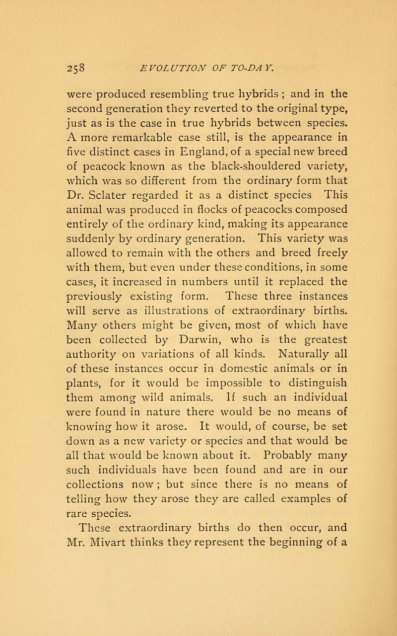 were produced resembling true hybrids ; and in the second generation they reverted to the original type, just as is the case in true hybrids between species. A more remarkable case still, is the appearance in five distinct cases in England, of a special new breed of peacock known as the black-shouldered variety, which was so different from the ordinary form that Dr. Sclater regarded it as a distinct species This animal was produced in flocks of peacocks composed entirely of the ordinary kind, making its appearance suddenly by ordinary generation. This variety was allowed to remain with the others and breed freely with them, but even under these conditions, in some cases, it increased in numbers until it replaced the previously existing form. These three instances will serve as illustrations of extraordinary births. Many others might be given, most of which have been collected by Darwin, who is the greatest authority on variations of all kinds. Naturally all of these instances occur in domestic animals or in plants, for it would be impossible to distinguish them among wild animals. If such an individual were found in nature there would be no means of knowing how it arose. It would, of course, be set down as a new variety or species and that would be all that would be known about it. Probably many such individuals have been found and are in our collections now ; but since there is no means of telling how they arose they are called examples of rare species. These extraordinary births do then occur, and Mr, Mivart thinks they represent the beginning of a