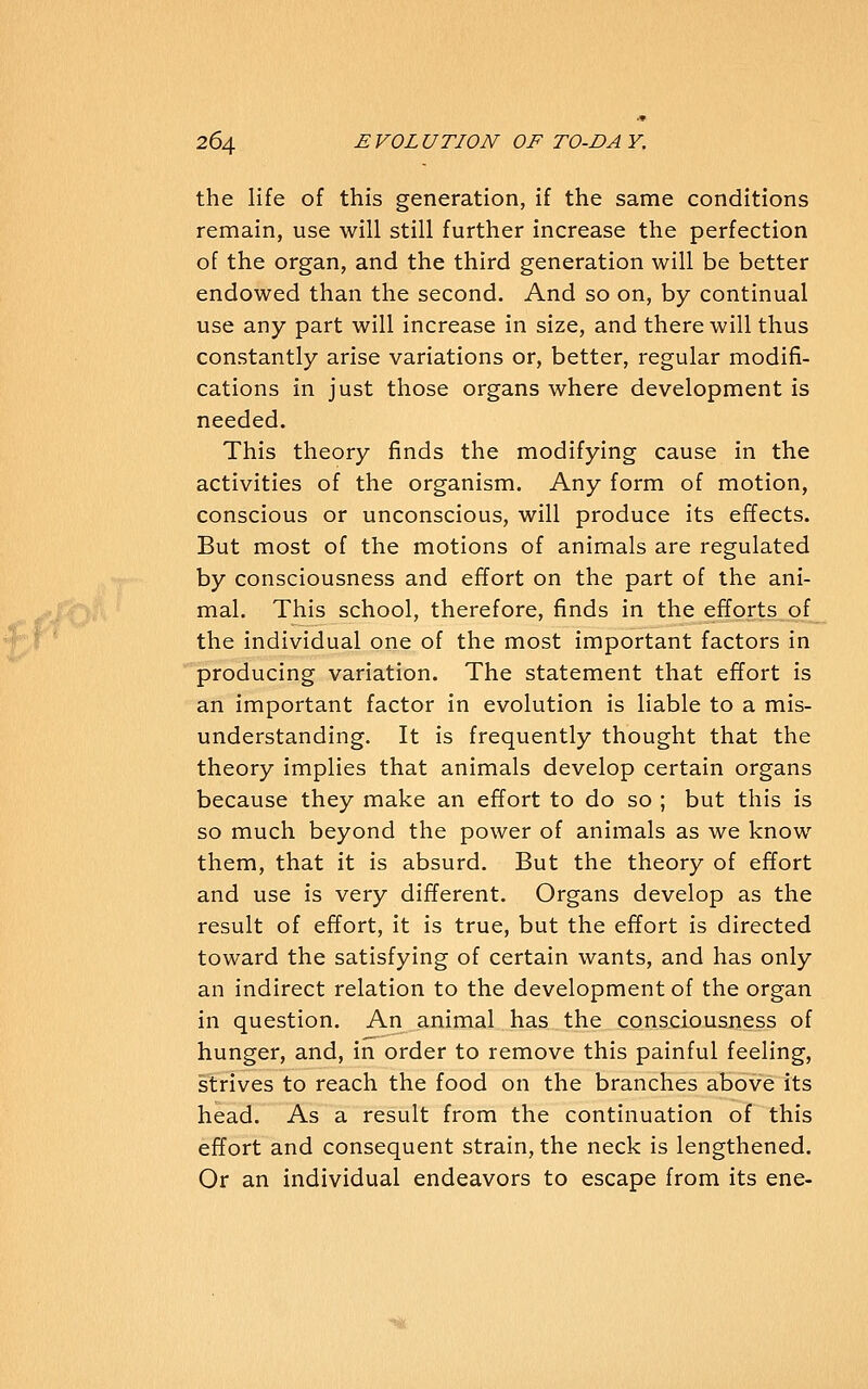 the life of this generation, if the same conditions remain, use will still further increase the perfection of the organ, and the third generation will be better endowed than the second. And so on, by continual use any part will increase in size, and there will thus constantly arise variations or, better, regular modifi- cations in just those organs where development is needed. This theory finds the modifying cause in the activities of the organism. Any form of motion, conscious or unconscious, will produce its effects. But most of the motions of animals are regulated by consciousness and effort on the part of the ani- mal. This school, therefore, finds in the efforts of the individual one of the most important factors in producing variation. The statement that effort is an important factor in evolution is liable to a mis- understanding. It is frequently thought that the theory implies that animals develop certain organs because they make an effort to do so ; but this is so much beyond the power of animals as we know them, that it is absurd. But the theory of effort and use is very different. Organs develop as the result of effort, it is true, but the effort is directed toward the satisfying of certain wants, and has only an indirect relation to the development of the organ in question. An animal has the consciousness of hunger, and, in order to remove this painful feeling, strives to reach the food on the branches above its head. As a result from the continuation of this effort and consequent strain, the neck is lengthened. Or an individual endeavors to escape from its ene-