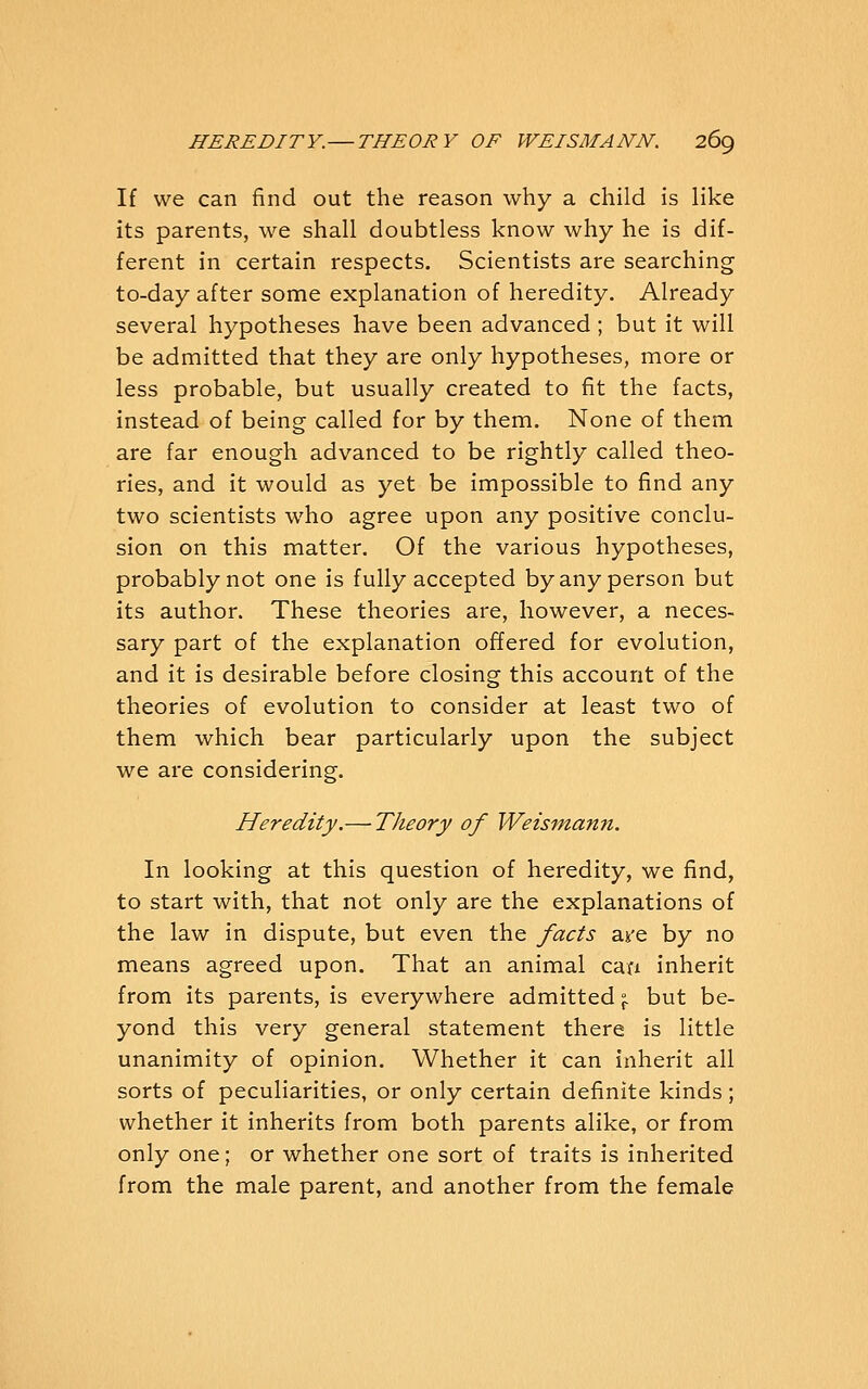 If we can find out the reason why a child is like its parents, we shall doubtless know why he is dif- ferent in certain respects. Scientists are searching to-day after some explanation of heredity. Already several hypotheses have been advanced; but it will be admitted that they are only hypotheses, more or less probable, but usually created to fit the facts, instead of being called for by them. None of them are far enough advanced to be rightly called theo- ries, and it would as yet be impossible to find any two scientists who agree upon any positive conclu- sion on this matter. Of the various hypotheses, probably not one is fully accepted by any person but its author. These theories are, however, a neces- sary part of the explanation offered for evolution, and it is desirable before closing this account of the theories of evolution to consider at least two of them which bear particularly upon the subject we are considering. Heredity.— Theory of Weismann. In looking at this question of heredity, we find, to start with, that not only are the explanations of the law in dispute, but even the facts are by no means agreed upon. That an animal cafi inherit from its parents, is everywhere admitted \ but be- yond this very general statement there is little unanimity of opinion. Whether it can inherit all sorts of peculiarities, or only certain definite kinds; whether it inherits from both parents alike, or from only one; or whether one sort of traits is inherited from the male parent, and another from the female