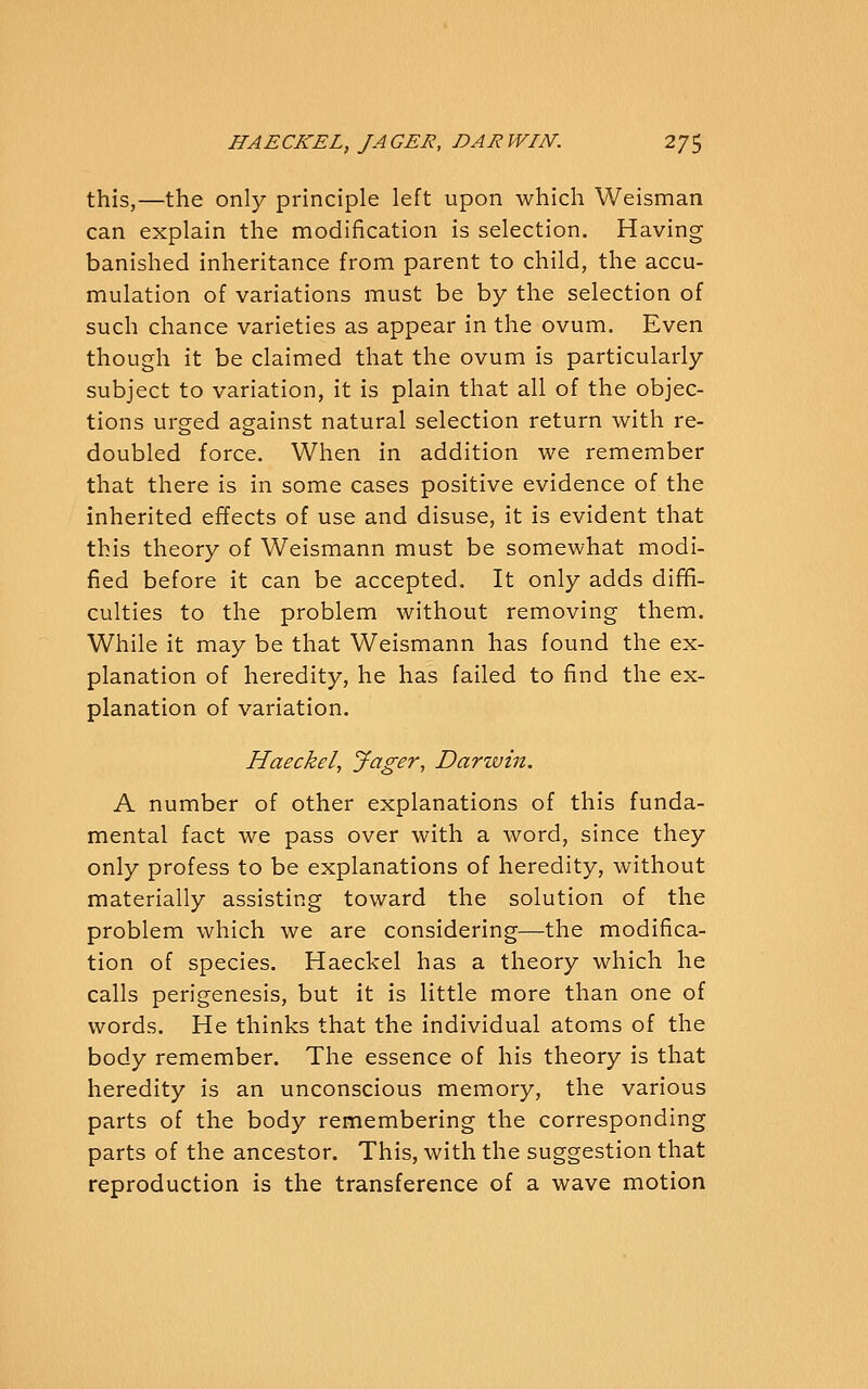 this,—the only principle left upon which Weisman can explain the modification is selection. Having banished inheritance from parent to child, the accu- mulation of variations must be by the selection of such chance varieties as appear in the ovum. Even though it be claimed that the ovum is particularly subject to variation, it is plain that all of the objec- tions urged against natural selection return with re- doubled force. When in addition we remember that there is in some cases positive evidence of the inherited effects of use and disuse, it is evident that this theory of Weismann must be somewhat modi- fied before it can be accepted. It only adds diffi- culties to the problem without removing them. While it may be that Weismann has found the ex- planation of heredity, he has failed to find the ex- planation of variation. Haeckel, Jager, Darwin. A number of other explanations of this funda- mental fact we pass over with a word, since they only profess to be explanations of heredity, without materially assisting toward the solution of the problem which we are considering—the modifica- tion of species. Haeckel has a theory which he calls perigenesis, but it is little more than one of words. He thinks that the individual atoms of the body remember. The essence of his theory is that heredity is an unconscious memory, the various parts of the body remembering the corresponding parts of the ancestor. This, with the suggestion that reproduction is the transference of a wave motion