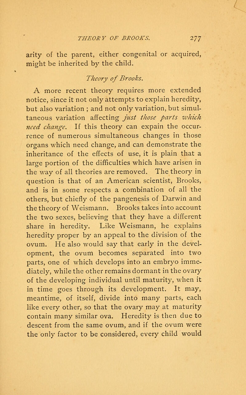 arity of the parent, either congenital or acquired, might be inherited by the child. Theory of Brooks. A more recent theory requires more extended notice, since it not only attempts to explain heredity, but also variation ; and not only variation, but simul- taneous variation affecting just those parts zvhich need change. If this theory can expain the occur- rence of numerous simultaneous changes in those organs which need change, and can demonstrate the inheritance of the effects of use, it is plain that a large portion of the difficulties which have arisen in the way of all theories are removed. The theory in question is that of an American scientist, Brooks, and is in some respects a combination of all the others, but chiefly of the pangenesis of Darwin and the theory of Weismann. Brooks takes into account the two sexes, believing that they have a different share in heredity. Like Weismann, he explains heredity proper by an appeal to the division of the ovum. He also would say that early in the devel- opment, the ovum becomes separated into two parts, one of which develops into an embryo imme- diately, while the other remains dormant in the ovary of the developing individual until maturity, when it in time goes through its development. It may, meantime, of itself, divide into many parts, each like every other, so that the ovary may at maturity contain many similar ova. Heredity is then due to descent from the same ovum, and if the ovum were the only factor to be considered, every child would