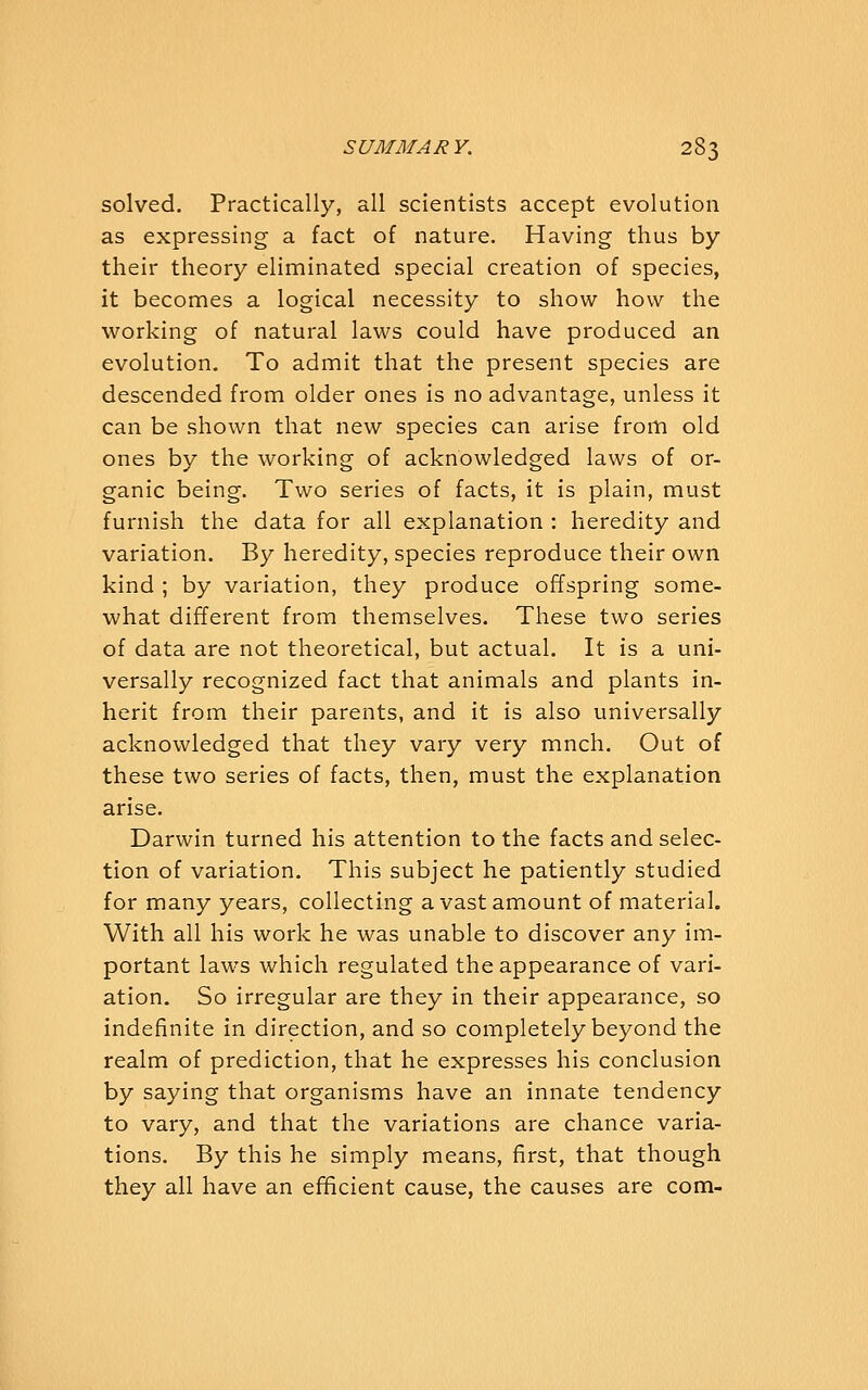 solved. Practically, all scientists accept evolution as expressing a fact of nature. Having thus by their theory eliminated special creation of species, it becomes a logical necessity to show how the working of natural laws could have produced an evolution. To admit that the present species are descended from older ones is no advantage, unless it can be shown that new species can arise from old ones by the working of acknowledged laws of or- ganic being. Two series of facts, it is plain, must furnish the data for all explanation : heredity and variation. By heredity, species reproduce their own kind ; by variation, they produce offspring some- what different from themselves. These two series of data are not theoretical, but actual. It is a uni- versally recognized fact that animals and plants in- herit from their parents, and it is also universally acknowledged that they vary very mnch. Out of these two series of facts, then, must the explanation arise. Darwin turned his attention to the facts and selec- tion of variation. This subject he patiently studied for many years, collecting a vast amount of material. With all his work he was unable to discover any im- portant laws which regulated the appearance of vari- ation. So irregular are they in their appearance, so indefinite in direction, and so completely beyond the realm of prediction, that he expresses his conclusion by saying that organisms have an innate tendency to vary, and that the variations are chance varia- tions. By this he simply means, first, that though they all have an efficient cause, the causes are com-