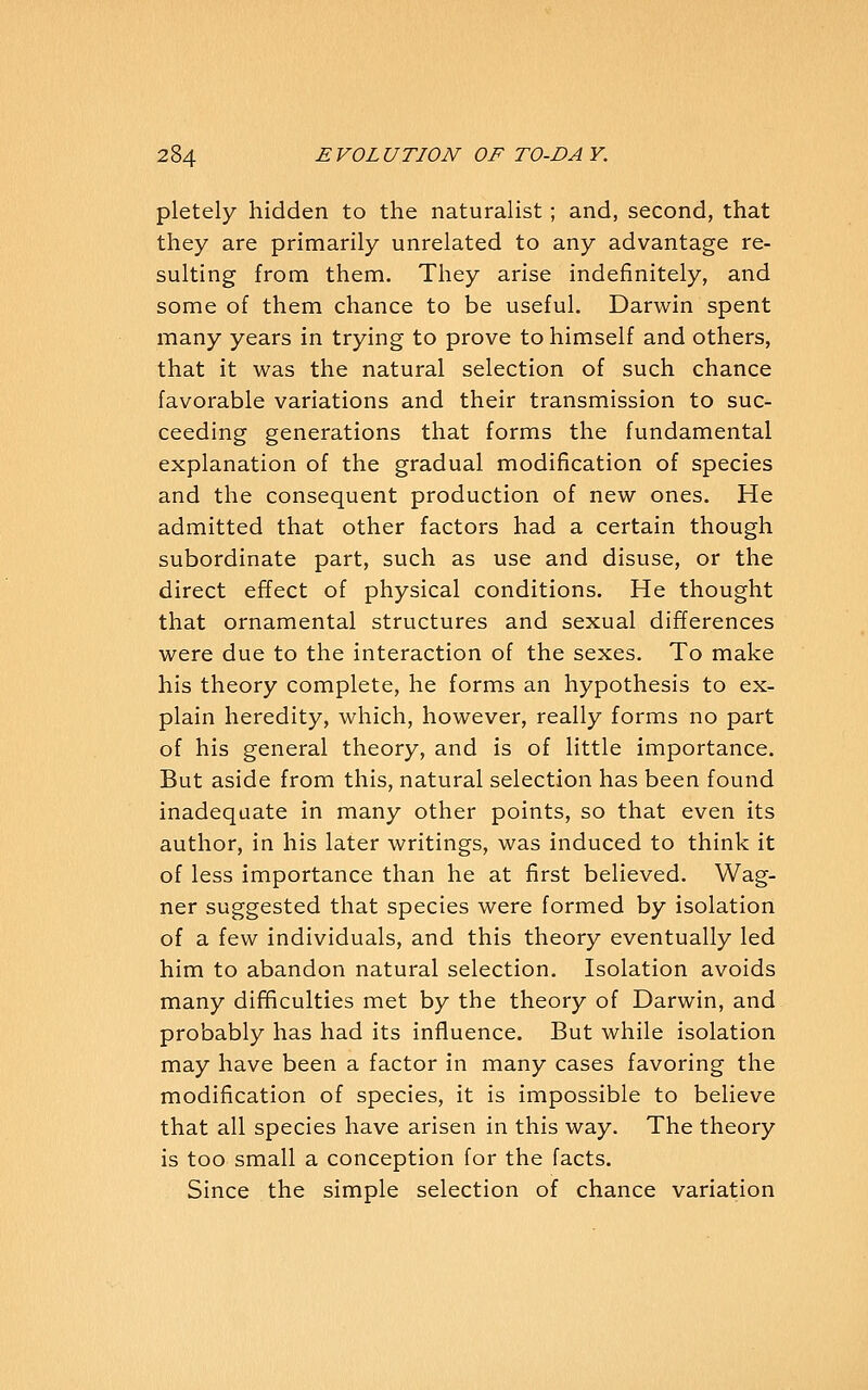 pletely hidden to the naturalist; and, second, that they are primarily unrelated to any advantage re- sulting from them. They arise indefinitely, and some of them chance to be useful. Darwin spent many years in trying to prove to himself and others, that it was the natural selection of such chance favorable variations and their transmission to suc- ceeding generations that forms the fundamental explanation of the gradual modification of species and the consequent production of new ones. He admitted that other factors had a certain though subordinate part, such as use and disuse, or the direct effect of physical conditions. He thought that ornamental structures and sexual differences were due to the interaction of the sexes. To make his theory complete, he forms an hypothesis to ex- plain heredity, which, however, really forms no part of his general theory, and is of little importance. But aside from this, natural selection has been found inadequate in many other points, so that even its author, in his later writings, was induced to think it of less importance than he at first believed. Wag- ner suggested that species were formed by isolation of a few individuals, and this theory eventually led him to abandon natural selection. Isolation avoids many difficulties met by the theory of Darwin, and probably has had its influence. But while isolation may have been a factor in many cases favoring the modification of species, it is impossible to believe that all species have arisen in this way. The theory is too small a conception for the facts. Since the simple selection of chance variation