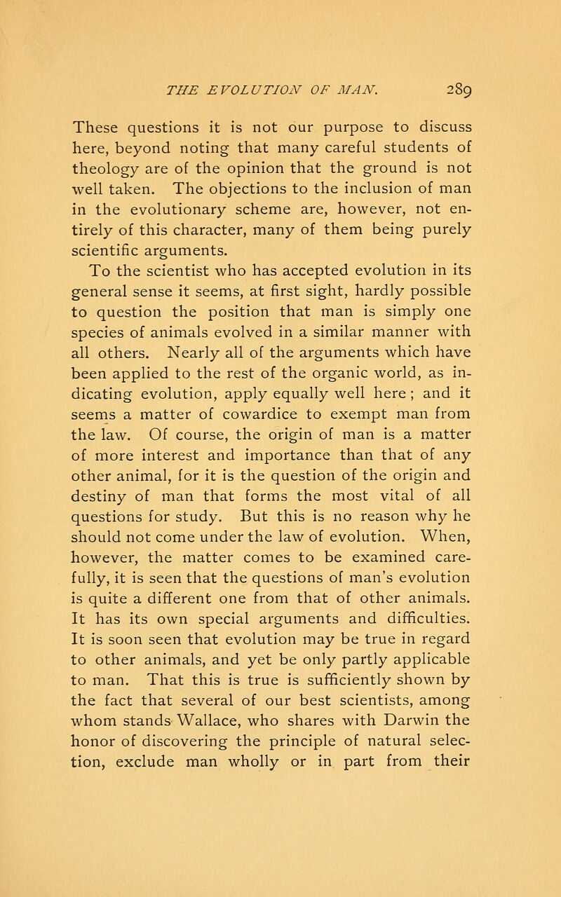 These questions it is not our purpose to discuss here, beyond noting that many careful students of theology are of the opinion that the ground is not well taken. The objections to the inclusion of man in the evolutionary scheme are, however, not en- tirely of this character, many of them being purely scientific arguments. To the scientist who has accepted evolution in its general sense it seems, at first sight, hardly possible to question the position that man is simply one species of animals evolved in a similar manner with all others. Nearly all of the arguments which have been applied to the rest of the organic world, as in- dicating evolution, apply equally well here ; and it seems a matter of cowardice to exempt man from the law. Of course, the origin of man is a matter of more interest and importance than that of any other animal, for it is the question of the origin and destiny of man that forms the most vital of all questions for study. But this is no reason why he should not come under the law of evolution. When, however, the matter comes to be examined care- fully, it is seen that the questions of man's evolution is quite a different one from that of other animals. It has its own special arguments and difificulties. It is soon seen that evolution may be true in regard to other animals, and yet be only partly applicable to man. That this is true is sufficiently shown by the fact that several of our best scientists, among whom stands Wallace, who shares with Darwin the honor of discovering the principle of natural selec- tion, exclude man wholly or in part from their