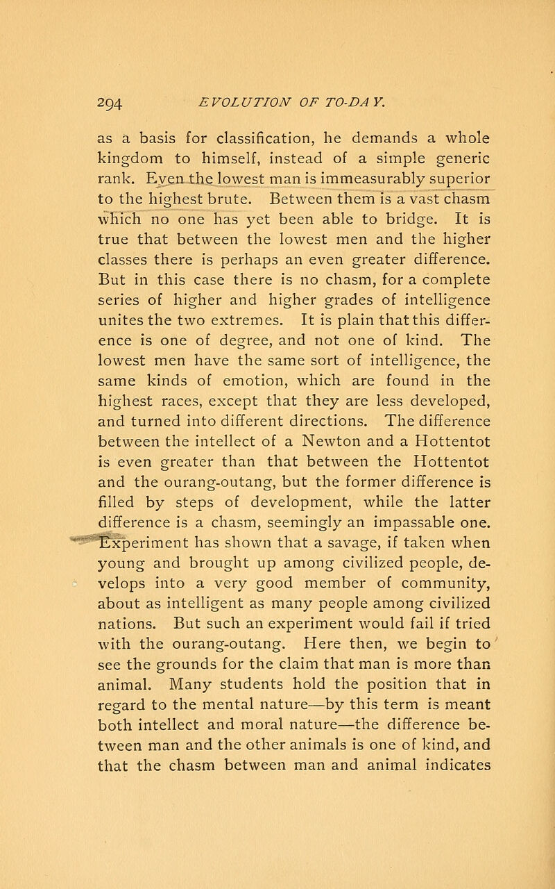 as a basis for classification, he demands a whole kingdom to himself, instead of a simple generic rank. Even the lowest man is immeasurably superior to the highest brute. Between them is a vast chasm which no one has yet been able to bridge. It is true that between the lowest men and the higher classes there is perhaps an even greater difference. But in this case there is no chasm, for a complete series of higher and higher grades of intelligence unites the two extremes. It is plain that this differ- ence is one of degree, and not one of kind. The lowest men have the same sort of intelligence, the same kinds of emotion, which are found in the highest races, except that they are less developed, and turned into different directions. The difference between the intellect of a Newton and a Hottentot is even greater than that between the Hottentot and the ourang-outang, but the former difference is filled by steps of development, while the latter difference is a chasm, seemingly an impassable one. ^eriment has shown that a savage, if taken when young and brought up among civilized people, de- velops into a very good member of community, about as intelligent as many people among civilized nations. But such an experiment would fail if tried with the ourang-outang. Here then, we begin to see the grounds for the claim that man is more than animal. Many students hold the position that in regard to the mental nature—by this term is meant both intellect and moral nature—the difference be- tween man and the other animals is one of kind, and that the chasm between man and animal indicates