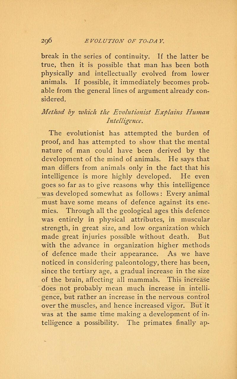 break in the series of continuity. If the latter be true, then it is possible that man has been both physically and intellectually evolved from lower animals. If possible, it immediately becomes prob- able from the general lines of argument already con- sidered. Method by which the Evolutionist Explains Human Intelligence. The evolutionist has attempted the burden of proof, and has attempted to show that the mental nature of man could have been derived by the development of the mind of animals. He says that man differs from animals only in the fact that his intelligence is more highly developed. He even goes so far as to give reasons why this intelligence was developed somewhat as follows : Every animal must have some means of defence against its ene- mies. Through all the geological ages this defence was entirely in physical attributes, in muscular strength, in great size, and low organization which made great injuries possible without death. But with the advance in organization higher methods of defence made their appearance. As we have noticed in considering paleontology, there has been, since the tertiary age, a gradual increase in the size of the brain, affecting all mammals. This increase does not probably mean much increase in intelli- gence, but rather an increase in the nervous control over the muscles, and hence increased vigor. But it was at the same time making a development of in- telligence a possibility. The primates finally ap-