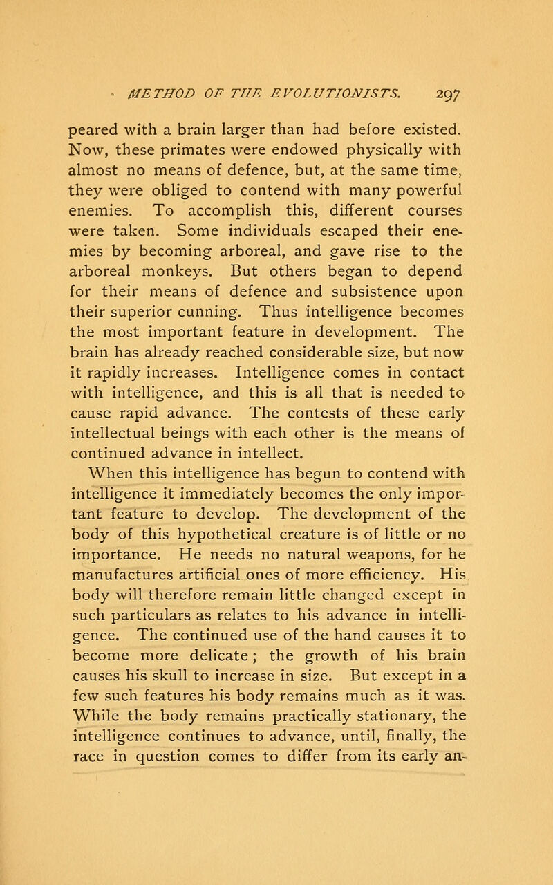 peared with a brain larger than had before existed. Now, these primates were endowed physically with almost no means of defence, but, at the same time, they were obliged to contend with many powerful enemies. To accomplish this, different courses were taken. Some individuals escaped their ene- mies by becoming arboreal, and gave rise to the arboreal monkeys. But others began to depend for their means of defence and subsistence upon their superior cunning. Thus intelligence becomes the most important feature in development. The brain has already reached considerable size, but now it rapidly increases. Intelligence comes in contact with intelligence, and this is all that is needed to cause rapid advance. The contests of these early intellectual beings with each other is the means of continued advance in intellect. When this intelligence has begun to contend with intelligence it immediately becomes the only impor- tant feature to develop. The development of the body of this hypothetical creature is of little or no importance. He needs no natural weapons, for he manufactures artificial ones of more efficiency. His body will therefore remain little changed except in such particulars as relates to his advance in intelli- gence. The continued use of the hand causes it to become more delicate; the growth of his brain causes his skull to increase in size. But except in a few such features his body remains much as it was. While the body remains practically stationary, the intelligence continues to advance, until, finally, the race in question comes to differ from its early an-