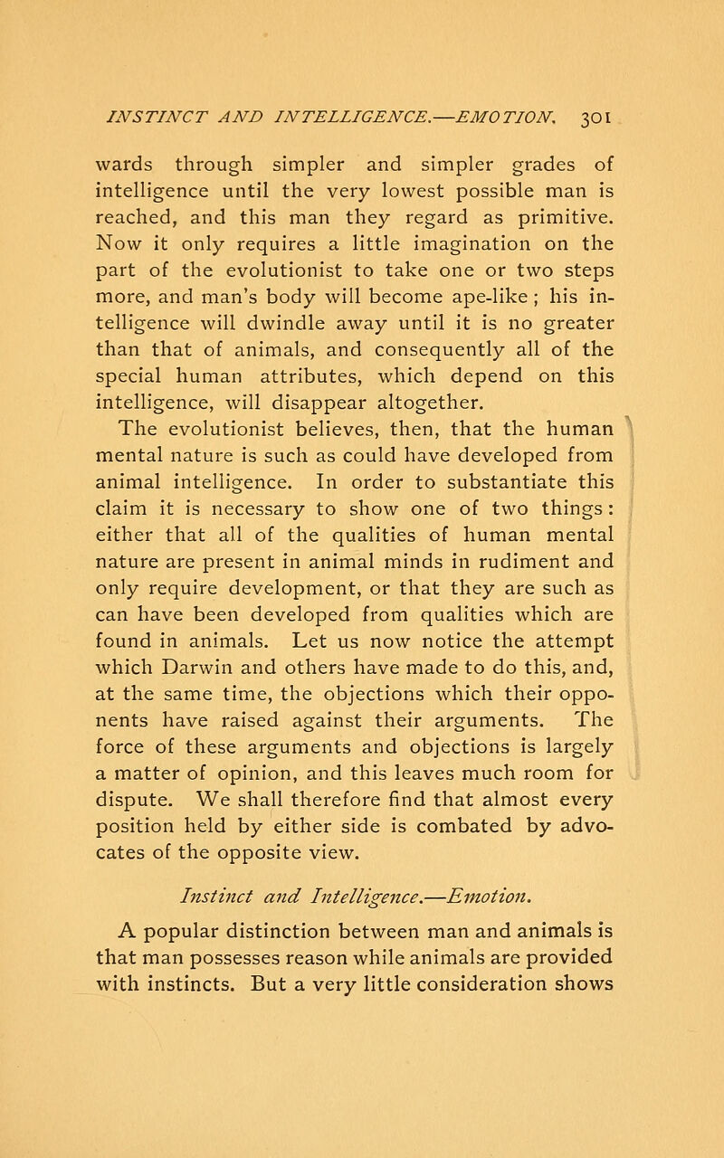 wards through simpler and simpler grades of intelligence until the very lowest possible man is reached, and this man they regard as primitive. Now it only requires a little imagination on the part of the evolutionist to take one or two steps more, and man's body will become ape-like ; his in- telligence will dwindle away until it is no greater than that of animals, and consequently all of the special human attributes, which depend on this intelligence, will disappear altogether. The evolutionist believes, then, that the human mental nature is such as could have developed from animal intelligence. In order to substantiate this claim it is necessary to show one of two things : either that all of the qualities of human mental nature are present in animal minds in rudiment and only require development, or that they are such as can have been developed from qualities which are found in animals. Let us now notice the attempt which Darwin and others have made to do this, and, at the same time, the objections which their oppo- nents have raised against their arguments. The force of these arguments and objections is largely a matter of opinion, and this leaves much room for dispute. We shall therefore find that almost every position held by either side is combated by advo- cates of the opposite view. Instinct and Intelligence.—Emotion. A popular distinction between man and animals is that man possesses reason while animals are provided with instincts. But a very little consideration shows