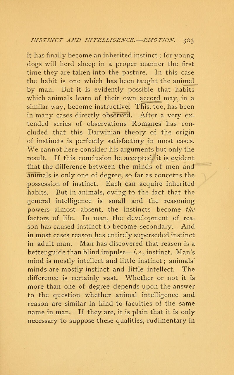 it has finally become an inherited instinct; for young dogs will herd sheep in a proper manner the first time they are taken into the pasture. In this case the habit is one which has been taught the animal by man. But it is evidently possible that habits which animals learn of their own accord may, in a similar way, become instructive. ThTis, too, has been in many cases directly obse'rved. After a very ex- tended series of observations Romanes has con- cluded that this Darwinian theory of the origin of instincts is perfectly satisfactory in most cases. We cannot here consider his arguments but only the result. If this conclusion be accepted, it is evident that the difference between the minds of men and anirnals is only one of degree, so far as concerns the possession of instinct. Each can acquire inherited habits. But in animals, owing to the fact that the general intelligence is small and the reasoning powers almost absent, the instincts become the factors of life. In man, the development of rea- son has caused instinct to become secondary. And in most cases reason has entirely superseded instinct in adult man. Man has discovered that reason is a better guide than blind impulse—/. c, instinct. Man's mind is mostly intellect and little instinct; animals' minds are mostly instinct and little intellect. The difference is certainly vast. Whether or not it is more than one of degree depends upon the answer to the question whether animal intelligence and reason are similar in kind to faculties of the same name in man. If they are, it is plain that it is only necessary to suppose these qualities, rudimentary in