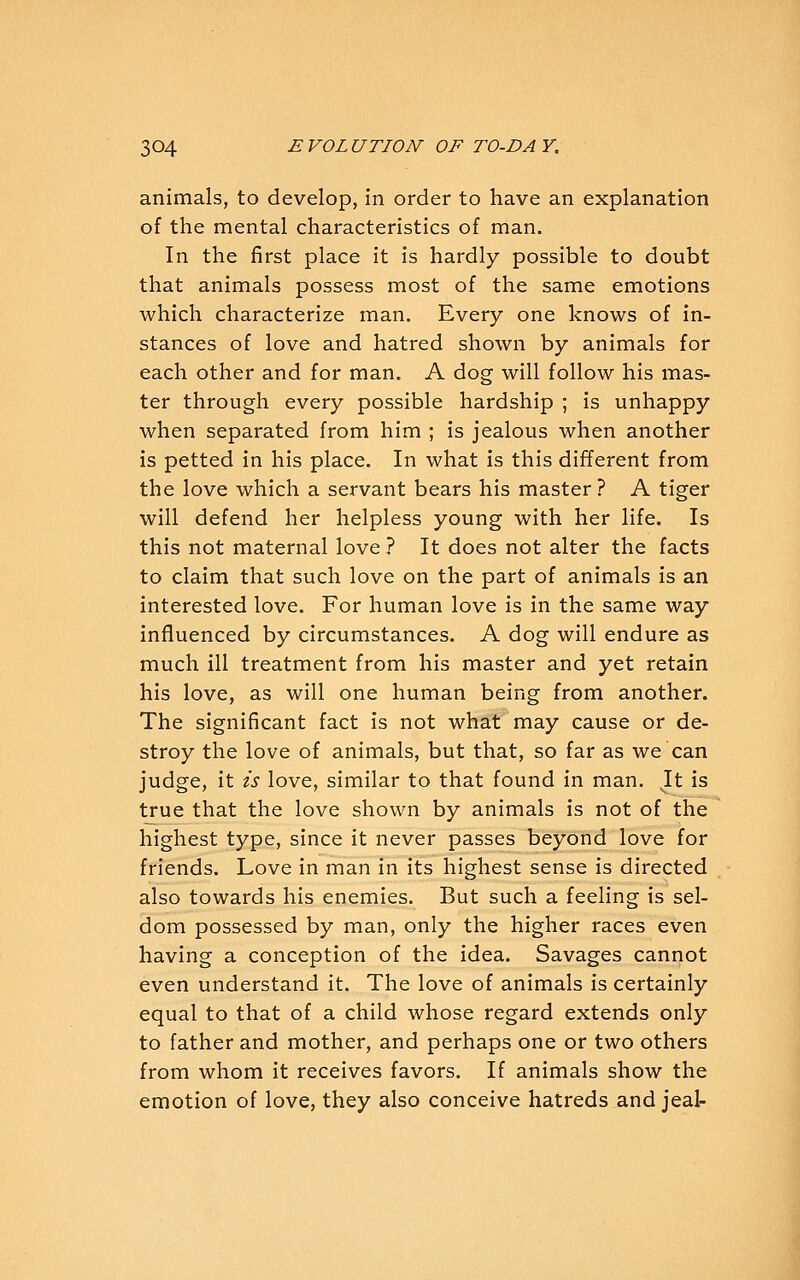 animals, to develop, in order to have an explanation of the mental characteristics of man. In the first place it is hardly possible to doubt that animals possess most of the same emotions which characterize man. Every one knows of in- stances of love and hatred shown by animals for each other and for man. A dog will follow his mas- ter through every possible hardship ; is unhappy when separated from him ; is jealous when another is petted in his place. In what is this different from the love which a servant bears his master ? A tiger will defend her helpless young with her life. Is this not maternal love ? It does not alter the facts to claim that such love on the part of animals is an interested love. For human love is in the same way influenced by circumstances. A dog will endure as much ill treatment from his master and yet retain his love, as will one human being from another. The significant fact is not what may cause or de- stroy the love of animals, but that, so far as we can judge, it is love, similar to that found in man. It is true that the love shown by animals is not of the highest type, since it never passes beyond love for friends. Love in man in its highest sense is directed also towards his enemies. But such a feeling is sel- dom possessed by man, only the higher races even having a conception of the idea. Savages cannot even understand it. The love of animals is certainly equal to that of a child whose regard extends only to father and mother, and perhaps one or two others from whom it receives favors. If animals show the emotion of love, they also conceive hatreds and jeal-