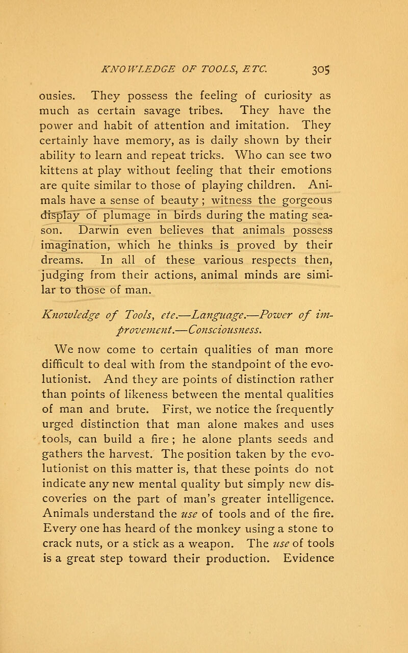 ousies. They possess the feeling of curiosity as much as certain savage tribes. They have the power and habit of attention and imitation. They certainly have memory, as is daily shown by their ability to learn and repeat tricks. Who can see two kittens at play without feeling that their emotions are quite similar to those of playing children. Ani- mals have a sense of beauty; witness the gorgeous dtsplay of plumage in birds during the mating sea- son. Darwin even believes that animals possess imagination, which he thinks is proved by their dreams. In all of these various respects then, judging from their actions, animal minds are simi- lar to those of man. Knoivledge of Tools, ete.—Language.—Power of im- provement.—Consciousness. We now come to certain qualities of man more difficult to deal with from the standpoint of the evo- lutionist. And they are points of distinction rather than points of likeness betw^een the mental qualities of man and brute. First, we notice the frequently urged distinction that man alone makes and uses tools, can build a fire ; he alone plants seeds and gathers the harvest. The position taken by the evo- lutionist on this matter is, that these points do not indicate any new mental quality but simply new dis- coveries on the part of man's greater intelligence. Animals understand the use of tools and of the fire. Every one has heard of the monkey using a stone to crack nuts, or a stick as a weapon. The nse of tools is a great step toward their production. Evidence
