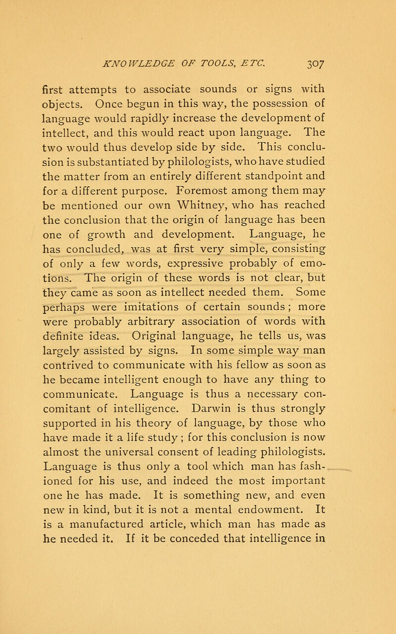 first attempts to associate sounds or signs with objects. Once begun in this way, the possession of language would rapidly increase the development of intellect, and this would react upon language. The two would thus develop side by side. This conclu- sion is substantiated by philologists, who have studied the matter from an entirely different standpoint and for a different purpose. Foremost among them may be mentioned our own Whitney, who has reached the conclusion that the origin of language has been one of growth and development. Language, he has concluded, was at first very simple, consisting of only a few words, expressive probably of emo- tions. The origin of these words is not clear, but they came as soon as intellect needed them. Some perhaps were imitations of certain sounds ; more were probably arbitrary association of words with definite ideas. Original language, he tells us, was largely assisted by signs. In some simple way man contrived to communicate with his fellow as soon as he became intelligent enough to have any thing to communicate. Language is thus a necessary con- comitant of intelligence. Darwin is thus strongly supported in his theory of language, by those who have made it a life study; for this conclusion is now almost the universal consent of leading philologists. Language is thus only a tool which man has fash- ioned for his use, and indeed the most important one he has made. It is something new, and even new in kind, but it is not a mental endowment. It is a manufactured article, which man has made as he needed it. If it be conceded that intelligence in