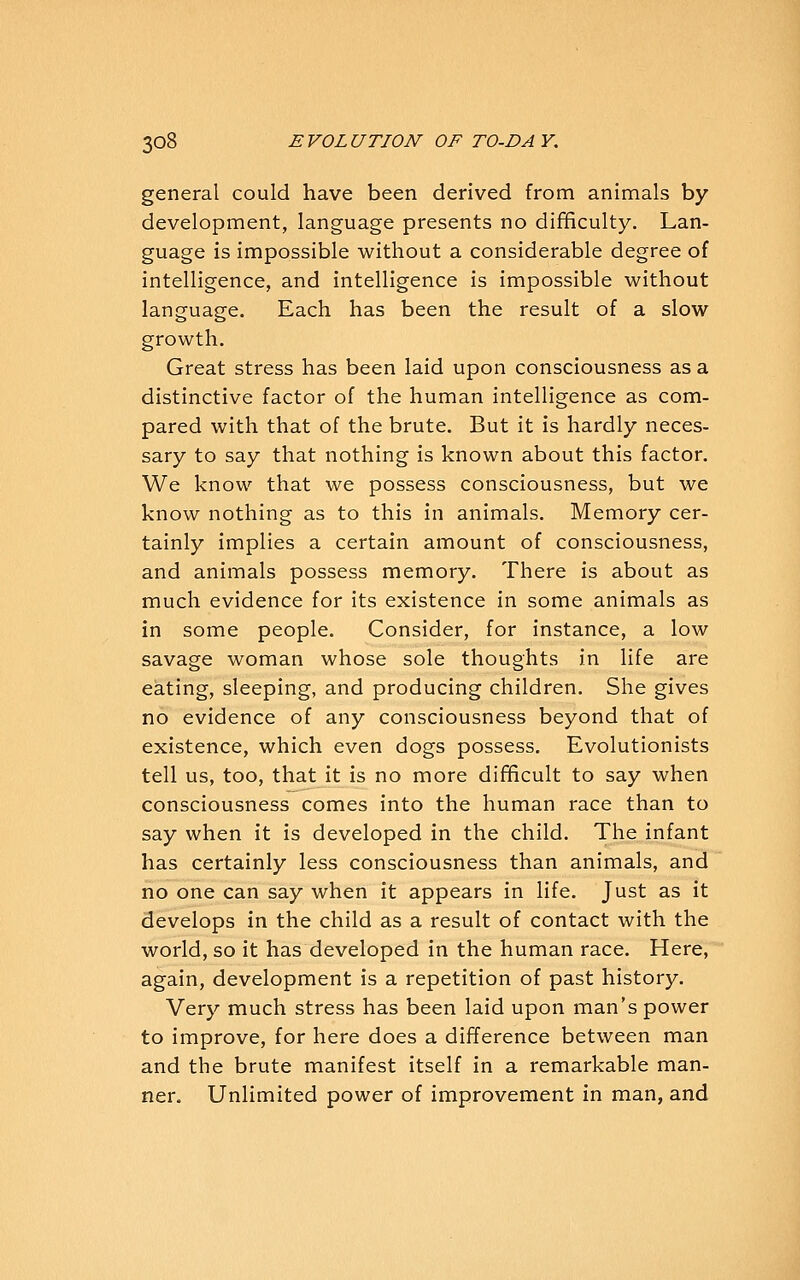 general could have been derived from animals by development, language presents no difficulty. Lan- guage is impossible without a considerable degree of intelligence, and intelligence is impossible without language. Each has been the result of a slow growth. Great stress has been laid upon consciousness as a distinctive factor of the human intelligence as com- pared with that of the brute. But it is hardly neces- sary to say that nothing is known about this factor. We know that we possess consciousness, but we know nothing as to this in animals. Memory cer- tainly implies a certain amount of consciousness, and animals possess memory. There is about as much evidence for its existence in some animals as in some people. Consider, for instance, a low savage woman whose sole thoughts in life are eating, sleeping, and producing children. She gives no evidence of any consciousness beyond that of existence, which even dogs possess. Evolutionists tell us, too, that it is no more difficult to say when consciousness comes into the human race than to say when it is developed in the child. The infant has certainly less consciousness than animals, and no one can say when it appears in life. Just as it develops in the child as a result of contact with the world, so it has developed in the human race. Here, again, development is a repetition of past history. Very much stress has been laid upon man's power to improve, for here does a difference between man and the brute manifest itself in a remarkable man- ner. Unlimited power of improvement in man, and