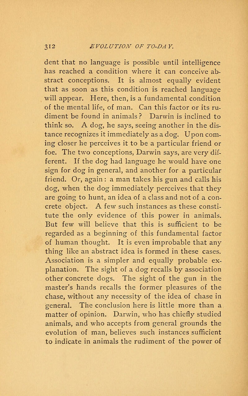 dent that no language is possible until intelligence has reached a condition where it can conceive ab- stract conceptions. It is almost equally evident that as soon as this condition is reached language will appear. Here, then, is a fundamental condition of the mental life, of man. Can this factor or its ru- diment be found in animals ? Darwin is inclined to think so. A dog, he says, seeing another in the dis- tance recognizes it immediately as a dog. Upon com- ing closer he perceives it to be a particular friend or foe. The two conceptions, Darwin says, are very dif- ferent. If the dog had language he would have one sign for dog in general, and another for a particular friend. Or, again : a man takes his gun and calls his dog, when the dog immediately perceives that they are going to hunt, an idea of a class and not of a con- crete object. A few such instances as these consti- tute the only evidence of this power in animals. But few will believe that this is sufficient to be regarded as a beginning of this fundamental factor of human thought. It is even improbable that any thing like an abstract idea is formed in these cases. Association is a simpler and equally probable ex- planation. The sight of a dog recalls by association other concrete dogs. The sight of the gun in the master's hands recalls the former pleasures of the chase, without any necessity of the idea of chase in general. The conclusion here is little more than a matter of opinion. Darwin, who has chiefly studied animals, and who accepts from general grounds the evolution of man, believes such instances sufficient to indicate in animals the rudiment of the power of