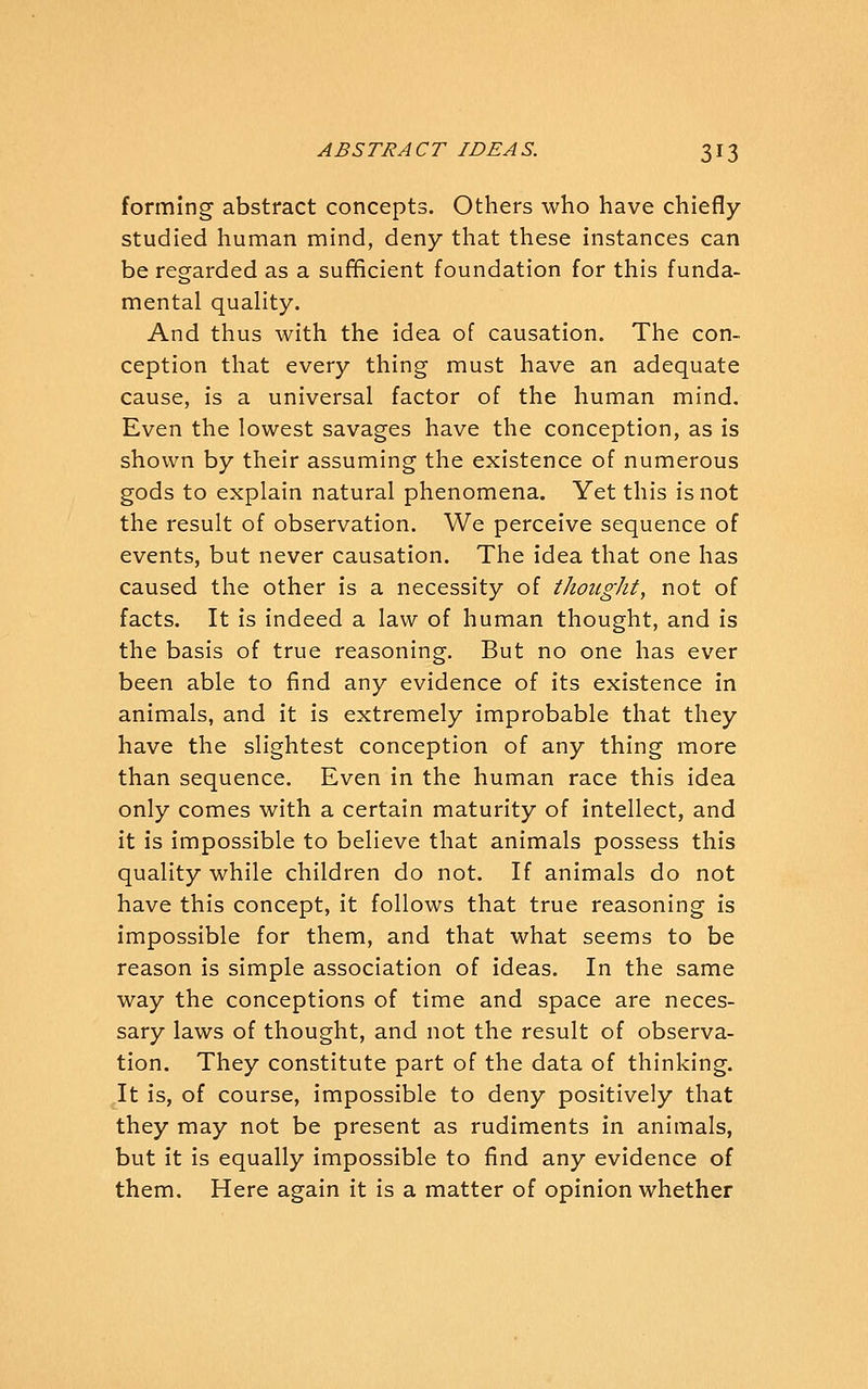 forming abstract concepts. Others who have chiefly- studied human mind, deny that these instances can be regarded as a sufficient foundation for this funda- mental quality. And thus with the idea of causation. The con- ception that every thing must have an adequate cause, is a universal factor of the human mind. Even the lowest savages have the conception, as is shown by their assuming the existence of numerous gods to explain natural phenomena. Yet this is not the result of observation. We perceive sequence of events, but never causation. The idea that one has caused the other is a necessity of thought, not of facts. It is indeed a law of human thought, and is the basis of true reasoning. But no one has ever been able to find any evidence of its existence in animals, and it is extremely improbable that they have the slightest conception of any thing more than sequence. Even in the human race this idea only comes with a certain maturity of intellect, and it is impossible to believe that animals possess this quality while children do not. If animals do not have this concept, it follows that true reasoning is impossible for them, and that what seems to be reason is simple association of ideas. In the same way the conceptions of time and space are neces- sary laws of thought, and not the result of observa- tion. They constitute part of the data of thinking. It is, of course, impossible to deny positively that they may not be present as rudiments in animals, but it is equally impossible to find any evidence of them. Here again it is a matter of opinion whether