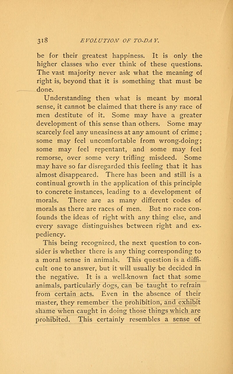 be for their greatest happiness. It is only the higher classes who ever think of these questions. The vast majority never ask what the meaning of right is, beyond that it is something that must be done. Understanding then what is meant by moral sense, it cannot be claimed that there is any race of men destitute of it. Some may have a greater development of this sense than others. Some may scarcely feel any uneasiness at any amount of crime ; some may feel uncomfortable from wrong-doing; some may feel repentant, and some may feel remorse, over some very trifling misdeed. Some may have so far disregarded this feeling that it has almost disappeared. There has been and still is a continual growth in the application of this principle to concrete instances, leading to a development of morals. There are as many different codes of morals as there are races of men. But no race con- founds the ideas of right with any thing else, and every savage distinguishes between right and ex- pediency. This being recognized, the next question to con- sider is whether there is any thing corresponding to a moral sense in animals. This question is a difH- cult one to answer, but it will usually be decided in the negative. It is a well-known fact that some animals, particularly dogs, can be taught to refrain from certain acts. Even in the absence of their master, they remember the prohibition, and exhibit shame when caught in doing those things which are prohibited. This certainly resembles a sense of