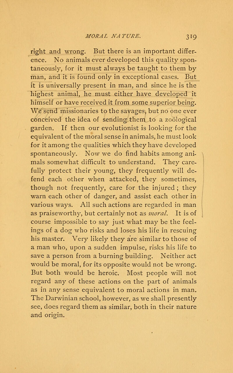 right and wrong. But there is an important differ- ence. No animals ever developed this quality spon- taneously, for it must always be taught to them by man, and it is found only in exceptional cases. But it is universally present in man, and since he is the highest animal, he must either have developed it himself or have received it from some superior being. We send missionaries to the savages, but no one ever conceived the idea of sending them, to a zoological garden. If then our evolutionist is looking for the equivalent of the moral sense in animals, he must look for it among the qualities which they have developed spontaneously. Now we do find habits among ani- mals somewhat difficult to understand. They care- fully protect their young, they frequently will de- fend each other when attacked, they sometimes, though not frequently, care for the injured ; they warn each other of danger, and assist each other in various ways. All such actions are regarded in man as praiseworthy, but certainly not as moral. It is of course impossible to say just what may be the feel- ings of a dog who risks and loses his life in rescuing his master. Very likely they are similar to those of a man who, upon a sudden impulse, risks his life to save a person from a burning building. Neither act would be moral, for its opposite would not be wrong. But both would be heroic. Most people will not regard any of these actions on the part of animals as in any sense equivalent to moral actions in man. The Darwinian school, however, as we shall presently see, does regard them as similar, both in their nature and origin.