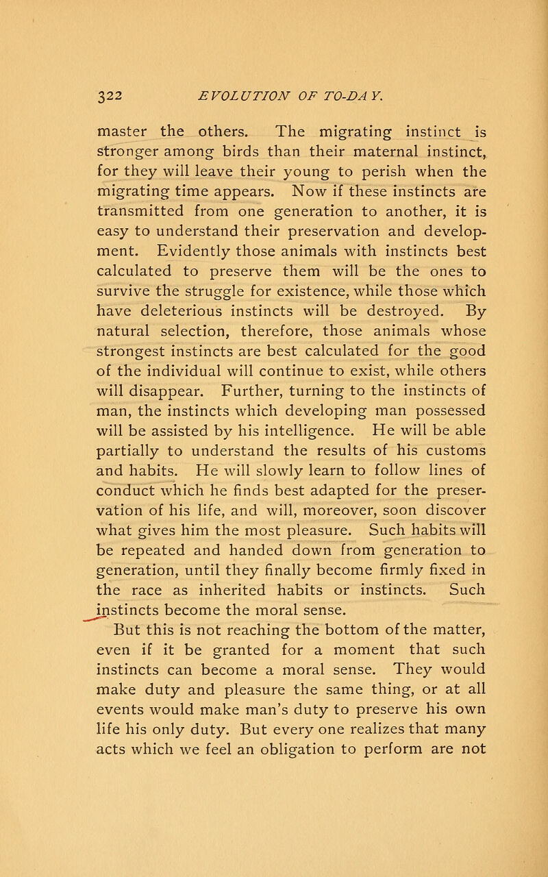 master the others. The migrating instinct is stronger among birds than their maternal instinct, for they will leave their young to perish when the migrating time appears. Now if these instincts are transmitted from one generation to another, it is easy to understand their preservation and develop- ment. Evidently those animals with instincts best calculated to preserve them will be the ones to survive the struggle for existence, while those which have deleterious instincts will be destroyed. By natural selection, therefore, those animals whose strongest instincts are best calculated for the good of the individual will continue to exist, while others will disappear. Further, turning to the instincts of man, the instincts which developing man possessed will be assisted by his intelligence. He will be able partially to understand the results of his customs and habits. He will slowly learn to follow lines of conduct which he finds best adapted for the preser- vation of his life, and will, moreover, soon discover what gives him the most pleasure. Such habits will be repeated and handed down from generation to generation, until they finally become firmly fixed in the race as inherited habits or instincts. Such instincts become the moral sense. But this is not reaching the bottom of the matter, even if it be granted for a moment that such instincts can become a moral sense. They would make duty and pleasure the same thing, or at all events would make man's duty to preserve his own life his only duty. But every one realizes that many acts which we feel an obligation to perform are not