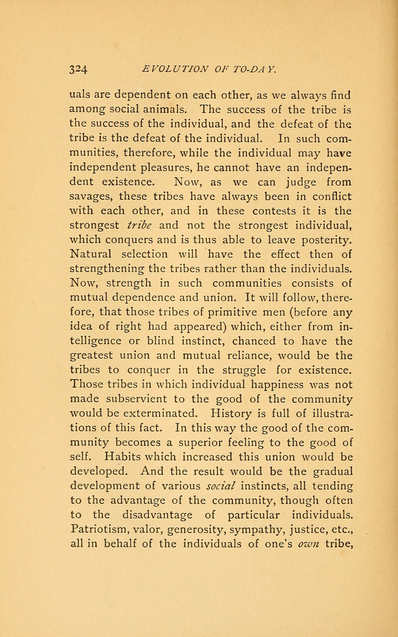 uals are dependent on each other, as we always find among social animals. The success of the tribe is the success of the individual, and the defeat of the tribe is the defeat of the individual. In such com- munities, therefore, while the individual may have independent pleasures, he cannot have an indepen- dent existence. Now, as we can judge from savages, these tribes have always been in conflict with each other, and in these contests it is the strongest tribe and not the strongest individual, which conquers and is thus able to leave posterity. Natural selection will have the effect then of strengthening the tribes rather than the individuals. Now, strength in such communities consists of mutual dependence and union. It will follow, there- fore, that those tribes of primitive men (before any idea of right had appeared) which, either from in- telligence or blind instinct, chanced to have the greatest union and mutual reliance, would be the tribes to conquer in the struggle for existence. Those tribes in which individual happiness was not made subservient to the good of the community would be exterminated. History is full of illustra- tions of this fact. In this way the good of the com- munity becomes a superior feeling to the good of self. Habits which increased this union would be developed. And the result would be the gradual development of various social instincts, all tending to the advantage of the community, though often to the disadvantage of particular individuals. Patriotism, valor, generosity, sympathy, justice, etc., all in behalf of the individuals of one's own tribe,