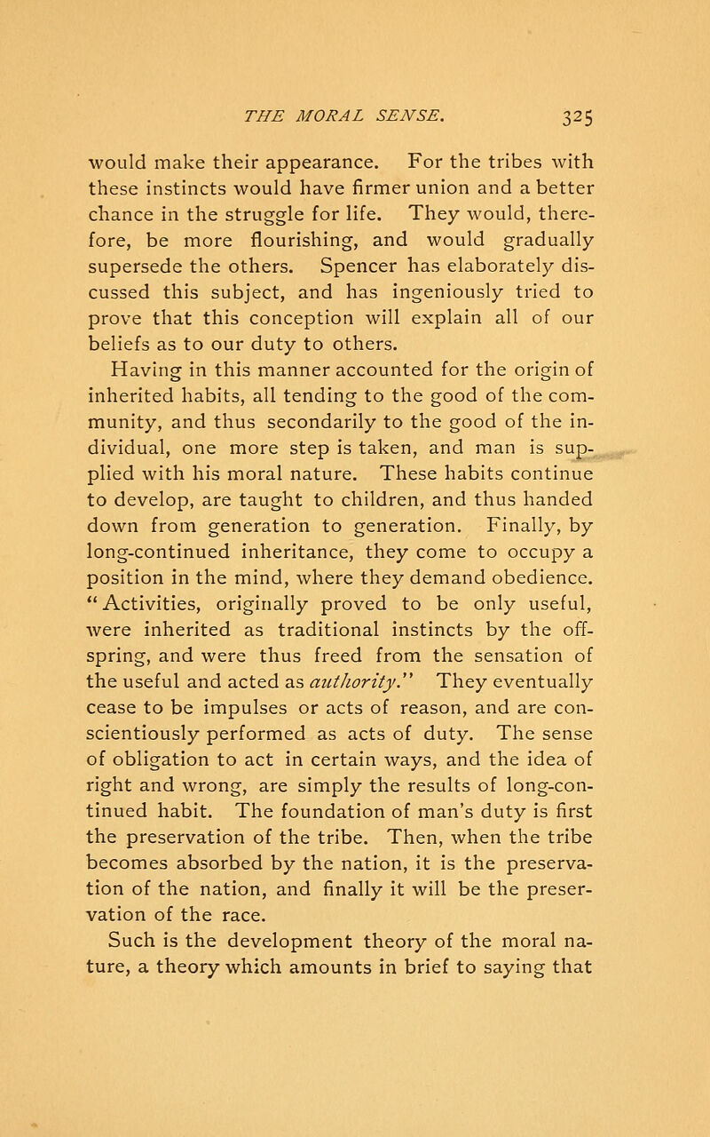 would make their appearance. For the tribes with these instincts would have firmer union and abetter chance in the struggle for life. They would, there- fore, be more flourishing, and would gradually supersede the others. Spencer has elaborately dis- cussed this subject, and has ingeniously tried to prove that this conception will explain all of our beliefs as to our duty to others. Having in this manner accounted for the origin of inherited habits, all tending to the good of the com- munity, and thus secondarily to the good of the in- dividual, one more step is taken, and man is sup- plied with his moral nature. These habits continue to develop, are taught to children, and thus handed down from generation to generation. Finally, by long-continued inheritance, they come to occupy a position in the mind, where they demand obedience. *' Activities, originally proved to be only useful, were inherited as traditional instincts by the off- spring, and were thus freed from the sensation of the useful and acted as authority. They eventually cease to be impulses or acts of reason, and are con- scientiously performed as acts of duty. The sense of obligation to act in certain ways, and the idea of right and wrong, are simply the results of long-con- tinued habit. The foundation of man's duty is first the preservation of the tribe. Then, when the tribe becomes absorbed by the nation, it is the preserva- tion of the nation, and finally it will be the preser- vation of the race. Such is the development theory of the moral na- ture, a theory which amounts in brief to saying that