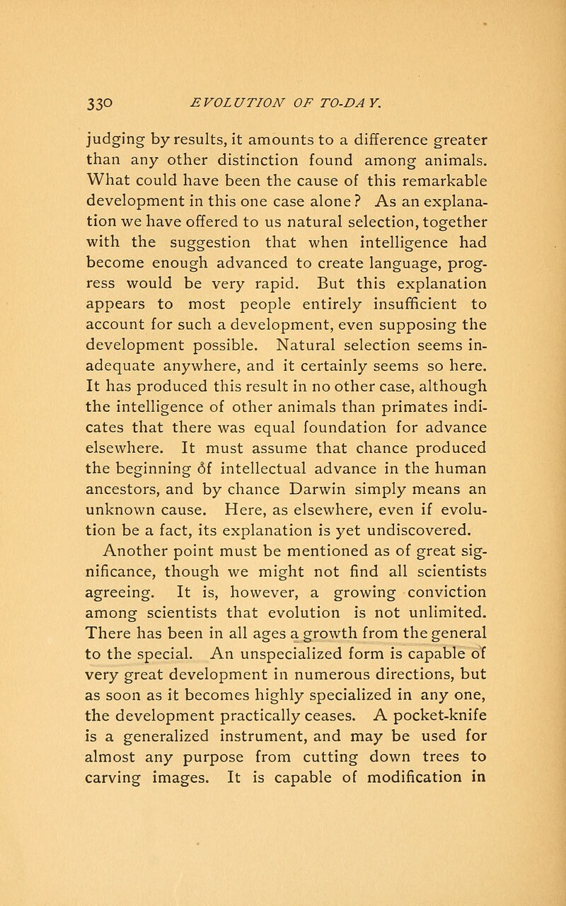 judging by results, it amounts to a difference greater than any other distinction found among animals. What could have been the cause of this remarkable development in this one case alone ? As an explana- tion we have offered to us natural selection, together with the suggestion that when intelligence had become enough advanced to create language, prog- ress would be very rapid. But this explanation appears to most people entirely insufficient to account for such a development, even supposing the development possible. Natural selection seems in- adequate anywhere, and it certainly seems so here. It has produced this result in no other case, although the intelligence of other animals than primates indi- cates that there was equal foundation for advance elsewhere. It must assume that chance produced the beginning 6f intellectual advance in the human ancestors, and by chance Darwin simply means an unknown cause. Here, as elsewhere, even if evolu- tion be a fact, its explanation is yet undiscovered. Another point must be mentioned as of great sig- nificance, though we might not find all scientists agreeing. It is, however, a growing conviction among scientists that evolution is not unlimited. There has been in all ages a growth from the general to the special. An unspecialized form is capable of very great development in numerous directions, but as soon as it becomes highly specialized in any one, the development practically ceases. A pocket-knife is a generalized instrument, and may be used for almost any purpose from cutting down trees to carving images. It is capable of modification in