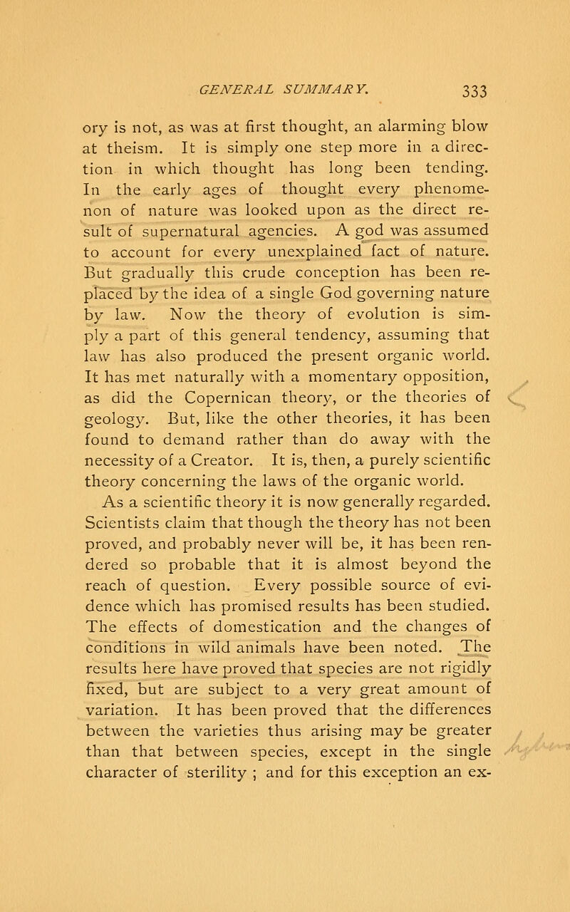 ory is not, as was at first thought, an alarming blow at theism. It is simply one step more in a direc- tion in which thought has long been tending. In the early ages of thought every phenome- non of nature was looked upon as the direct re- sult of supernatural agencies. A god was assumed to account for every unexplained fact of nature. But gradually this crude conception has been re- placed by the idea of a single God governing nature by law. Now the theory of evolution is sim- ply a part of this general tendency, assuming that law has also produced the present organic world. It has met naturally with a momentary opposition, as did the Copernican theory, or the theories of geology. But, like the other theories, it has been found to demand rather than do away with the necessity of a Creator. It is, then, a purely scientific theory concerning the laws of the organic world. As a scientific theory it is now generally regarded. Scientists claim that though the theory has not been proved, and probably never will be, it has been ren- dered so probable that it is almost beyond the reach of question. Every possible source of evi- dence which has promised results has been studied. The effects of domestication and the changes of conditions in wild animals have been noted. The results here have proved that species are not rigidly fixed, but are subject to a very great amount of variation. It has been proved that the differences between the varieties thus arising may be greater than that between species, except in the single character of sterility ; and for this exception an ex-