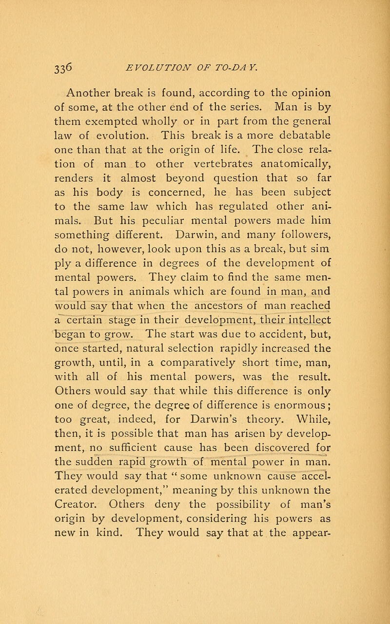 Another break is found, according to the opinion of some, at the other end of the series. Man is by them exempted wholly or in part from the general law of evolution. This break is a more debatable one than that at the origin of life. The close rela- tion of man to other vertebrates anatomically, renders it almost beyond question that so far as his body is concerned, he has been subject to the same law which has regulated other ani- mals. But his peculiar mental powers made him something different. Darwin, and many followers, do not, however, look upon this as a break, but sim ply a difference in degrees of the development of mental powers. They claim to find the same men- tal powers in animals which are found in man, and would say that when the ancestors of man reached a certain stage in their development, their intellect began to grow. The start was due to accident, but, once started, natural selection rapidly increased the growth, until, in a comparatively short time, man, with all of his mental powers, was the result. Others would say that while this difference is only one of degree, the degree of difference is enormous; too great, indeed, for Darwin's theory. While, then, it is possible that man has arisen by develop- ment, no sufficient cause has been discovered for the sudden rapid growth of mental power in man. They would say that  some unknown cause accel- erated development, meaning by this unknown the Creator. Others deny the possibility of man's origin by development, considering his powers as new in kind. They would say that at the appear-