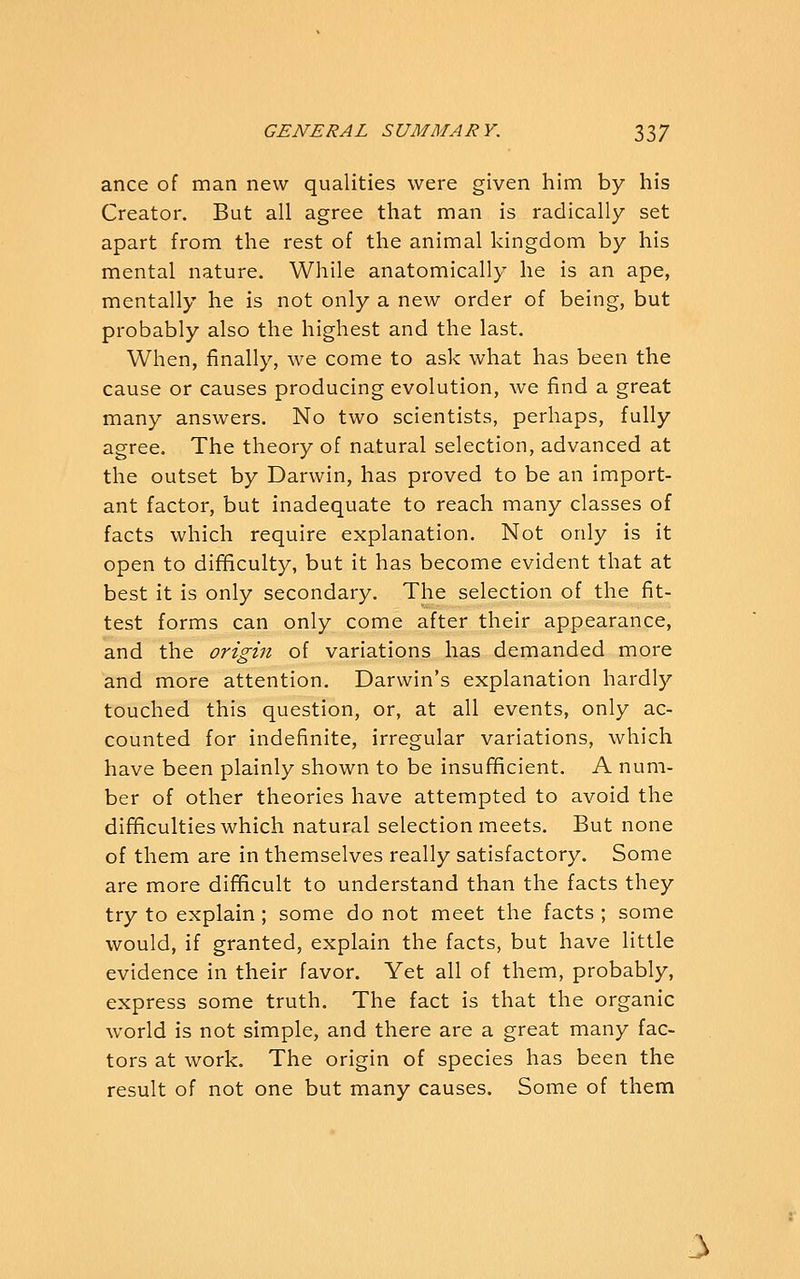 ance of man new qualities were given him by his Creator. But all agree that man is radically set apart from the rest of the animal kingdom by his mental nature. While anatomically he is an ape, mentally he is not only a new order of being, but probably also the highest and the last. When, finally, we come to ask what has been the cause or causes producing evolution, we find a great many answers. No two scientists, perhaps, fully agree. The theory of natural selection, advanced at the outset by Darwin, has proved to be an import- ant factor, but inadequate to reach many classes of facts which require explanation. Not only is it open to difficulty, but it has become evident that at best it is only secondary. The selection of the fit- test forms can only come after their appearance, and the origin of variations has demanded more and more attention. Darwin's explanation hardly touched this question, or, at all events, only ac- counted for indefinite, irregular variations, which have been plainly shown to be insufificient. A num- ber of other theories have attempted to avoid the difificulties which natural selection meets. But none of them are in themselves really satisfactory. Some are more dif^cult to understand than the facts they try to explain ; some do not meet the facts ; some would, if granted, explain the facts, but have little evidence in their favor. Yet all of them, probably, express some truth. The fact is that the organic world is not simple, and there are a great many fac- tors at work. The origin of species has been the result of not one but many causes. Some of them 3
