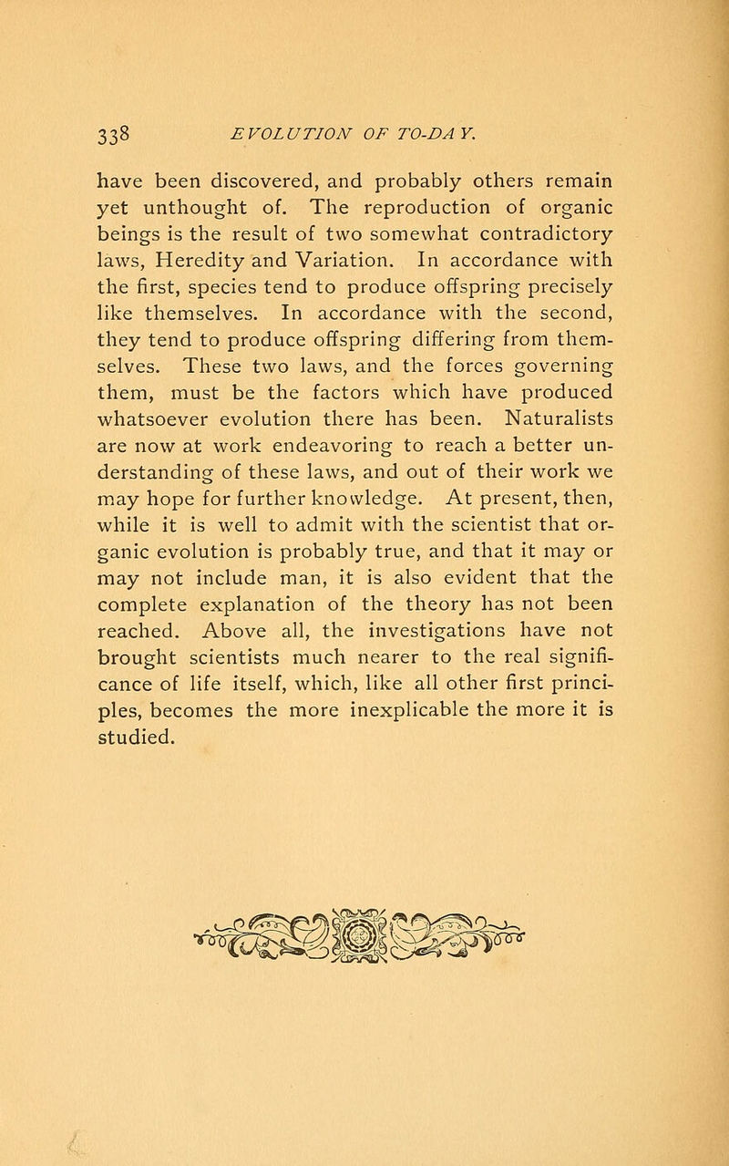 have been discovered, and probably others remain yet unthought of. The reproduction of organic beings is the result of two somewhat contradictory laws, Heredity and Variation. In accordance with the first, species tend to produce offspring precisely like themselves. In accordance with the second, they tend to produce offspring differing from them- selves. These two laws, and the forces governing them, must be the factors which have produced whatsoever evolution there has been. Naturalists are now at work endeavoring to reach a better un- derstanding of these laws, and out of their work we may hope for further knowledge. At present, then, while it is well to admit with the scientist that or- ganic evolution is probably true, and that it may or may not include man, it is also evident that the complete explanation of the theory has not been reached. Above all, the investigations have not brought scientists much nearer to the real signifi- cance of life itself, which, like all other first princi- ples, becomes the more inexplicable the more it is studied.